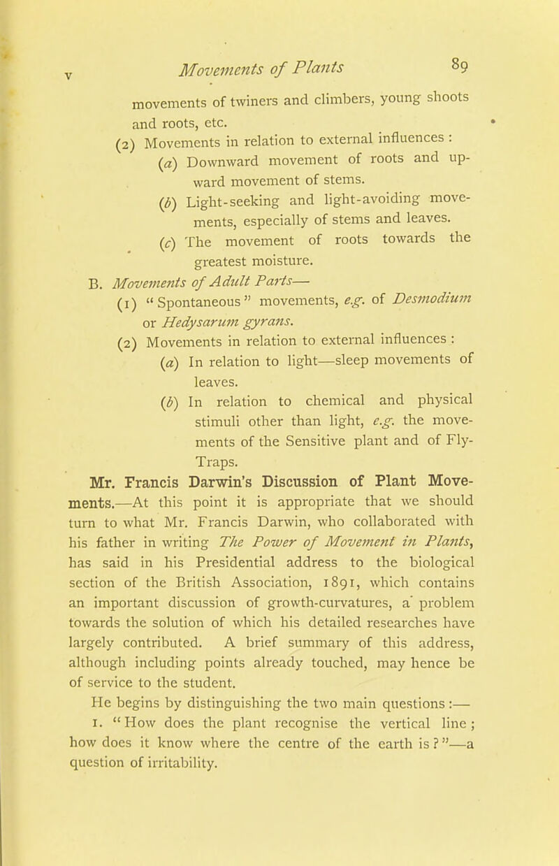 movements of twiners and climbers, young shoots and roots, etc. (2) Movements in relation to external influences : {a) Downward movement of roots and up- ward movement of stems. {b) Light-seeking and light-avoiding move- ments, especially of stems and leaves, (c) The movement of roots towards the greatest moisture. B. Movements of Adult Parts— (1) Spontaneous movements, 5.^. of Des7nodium or Hedysariim gyrans. (2) Movements in relation to external influences : {a) In relation to light—sleep movements of leaves. (J?) In relation to chemical and physical stimuli other than light, e.g. the move- ments of the Sensitive plant and of Fly- Traps. Mr. Francis Darwin's Discussion of Plant Move- ments.—At this point it is appropriate that we should turn to what Mr. Francis Darwin, who collaborated with his father in writing The Power of Movement in Plants, has said in his Presidential address to the biological section of the British Association, 1891, which contains an important discussion of growth-cui-vatures, a' problem towards the solution of which his detailed researches have largely contributed. A brief summary of this address, although including points already touched, may hence be of service to the student. He begins by distinguishing the two main questions:— I. How does the plant recognise the vertical line; how docs it know where the centre of the earth is ?—a question of irritability.