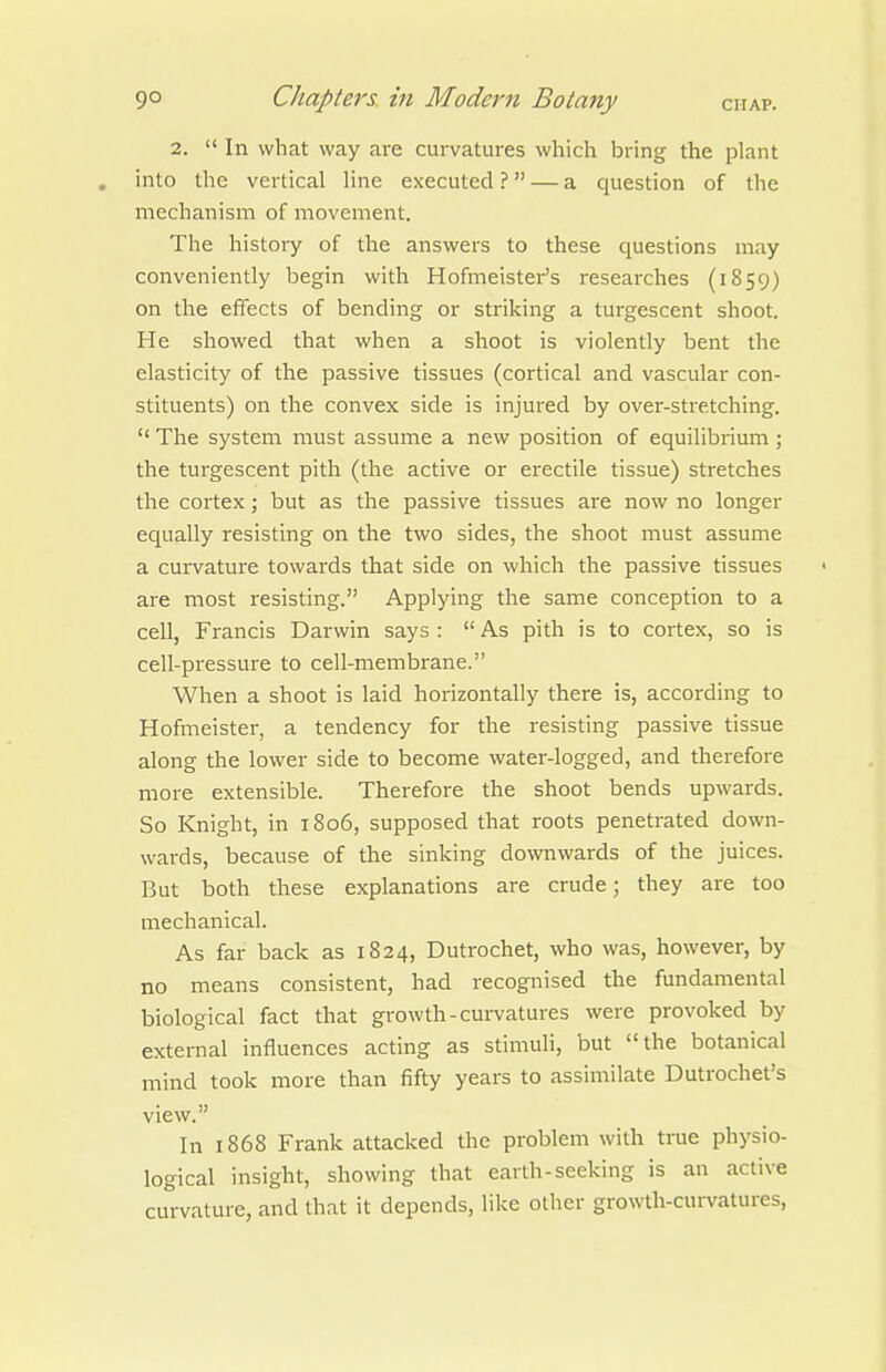 2.  In what way are curvatures which bring the plant . into the vertical line executed ? — a question of the mechanism of movement. The history of the answers to these questions may conveniently begin with Hofmeister's researches (1859) on the effects of bending or striking a turgescent shoot. He showed that when a shoot is violently bent the elasticity of the passive tissues (cortical and vascular con- stituents) on the convex side is injured by over-stretching.  The system must assume a new position of equilibrium ; the turgescent pith (the active or erectile tissue) stretches the cortex; but as the passive tissues are now no longer equally resisting on the two sides, the shoot must assume a curvature towards that side on which the passive tissues are most resisting. Applying the same conception to a cell, Francis Darwin says :  As pith is to cortex, so is cell-pressure to cell-membrane. When a shoot is laid horizontally there is, according to Hofmeister, a tendency for the resisting passive tissue along the lower side to become water-logged, and therefore more extensible. Therefore the shoot bends upwards. So Knight, in 1806, supposed that roots penetrated down- wards, because of the sinking downwards of the juices. But both these explanations are crude; they are too mechanical. As far back as 1824, Dutrochet, who was, however, by no means consistent, had recognised the fundamental biological fact that growth-curvatures were provoked by external influences acting as stimuli, but the botanical mind took more than fifty years to assimilate Dutrochet's view. In 1868 Frank attacked the problem with true physio- logical insight, showing that earth-seeking is an active curvature, and that it depends, like other growth-curvatures.