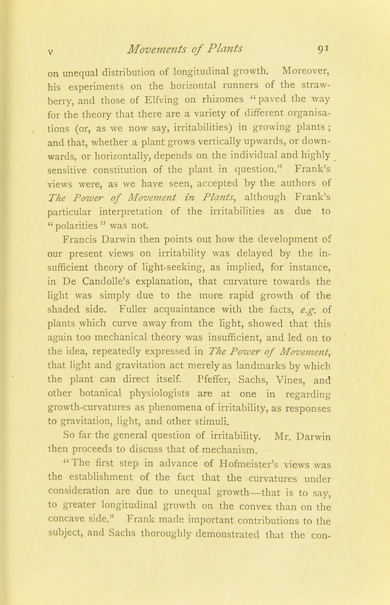 on unequal distribution of longitudinal growth. Moreover, his experiments on the horizontal runners of the straw- berry, and those of Elfving on rhizomes  paved the way for the theory that there are a variety of different organisa- tions (or, as we now say, irritabilities) in growing plants ; and that, whether a plant grows vertically upwards, or down- wards, or horizontally, depends on the individual and highly sensitive constitution of the plant in question. Frank's views were, as we have seen, accepted by the authors of The Power of Movement in Plants, although Frank's particular interpretation of the irritabilities as due to  polarities  was not. Francis Dai'win then points out how the development of our present views on irritability was delayed by the in- sufficient theory of light-seeking, as implied, for instance, in De Candolle's explanation, that curvature towards the light was simply due to the more rapid growth of the shaded side. Fuller acquaintance with the facts, e.g. of plants which curve away from the light, showed that this again too mechanical theory was insufficient, and led on to the idea, repeatedly expressed in The Power of Movement, that light and gravitation act merely as landmarks by which the plant can direct itself. Pfeffer, Sachs, Vines, and other botanical physiologists are at one in regarding growth-curvatures as phenomena of irritability, as responses to gravitation, light, and other stimuli. So far the general question of irritability. Mr. Darwin then proceeds to discuss that of mechanism.  The first step in advance of Hofmeister's views was the establishment of the fact that the curvatures under consideration are due to unequal growth—that is to say, to greater longitudinal growth on the convex than on the concave side. Frank made important contributions to the subject, and Sachs thoroughly demonstrated that the con-