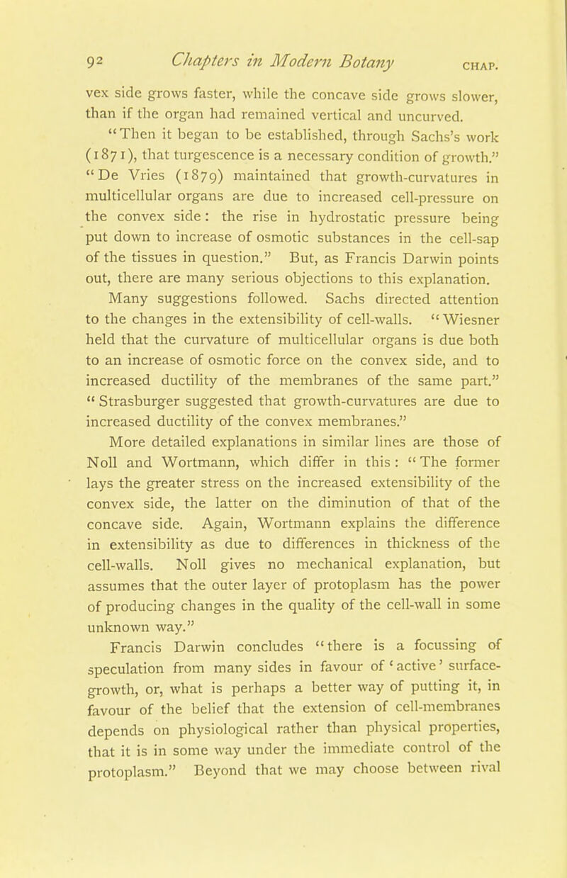 vex side grows faster, while the concave side grows slower, than if the organ had remained vertical and uncurved.  Then it began to be estabhshed, through Sachs's work (1871), that turgescence is a necessary condition of growth. De Vries (1879) maintained that growth-curvatures in multicellular organs are due to increased cell-pressure on the convex side: the rise in hydrostatic pressure being put down to increase of osmotic substances in the cell-sap of the tissues in question. But, as Francis Darwin points out, there are many serious objections to this explanation. Many suggestions followed. Sachs directed attention to the changes in the extensibihty of cell-walls. Wiesner held that the curvature of multicellular organs is due both to an increase of osmotic force on the convex side, and to increased ductility of the membranes of the same part.  Strasburger suggested that growth-curvatures are due to increased ductility of the convex membranes. More detailed explanations in similar lines are those of Noll and Wortmann, which differ in this :  The foiTner lays the greater stress on the increased extensibility of the convex side, the latter on the diminution of that of the concave side. Again, Wortmann explains the difference in extensibility as due to differences in thickness of the cell-walls. Noll gives no mechanical explanation, but assumes that the outer layer of protoplasm has the power of producing changes in the quality of the cell-wall in some unknown way. Francis Darwin concludes there is a focussing of speculation from many sides in favour of ' active' surface- growth, or, what is perhaps a better way of putting it, in favour of the belief that the extension of cell-membranes depends on physiological rather than physical properties, that it is in some way under the immediate control of the protoplasm. Beyond that we may choose between rival