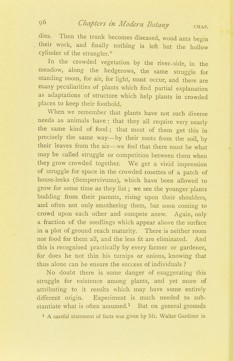 dies. Then the trunk becomes diseased, wood ants begin their work, and finally nothing is left but the hollow cylinder of the strangler. In the crowded vegetation by the river-side, in the meadow, along the hedgerows, the same struggle for standing room, for air, for light, must occur, and there are many peculiarities of plants which find partial explanation as adaptations of structure which help plants in crowded places to keep their foothold. When we remember that plants have not such diverse needs as animals have : that they all require very nearly the same kind of food; that most of them get this in precisely the same way—by their roots from the soil, by their leaves from the air—we feel that there must be what may be called struggle or competition between them when they grow crowded together. We get a vivid impression of struggle for space in the crowded rosettes of a patch of house-leeks (Sempervivums), which have been allowed to grow for some time as they list; we see the younger plants budding from their parents, rising upon their shoulders, and often not only smothering them, but soon coming to crowd upon each other and compete anew. Again, only a fraction of the seedHngs which appear above the surface in a plot of ground reach maturity. There is neither room nor food for them all, and the less fit are eliminated. And this is recognised practically by every farmer or gardener, for does he not thin his turnips or onions, knowing that thus alone can he ensure the success of individuals ? No doubt there is some danger of exaggerating this struggle for existence among plants, and yet more of attributing to it results which may have some entirely diffei-ent origin. Experiment is much needed to sub- stantiate what is often assumed.^ But on general grounds 1 A careful statement of facts was given by Mr. Walter Gardiner in