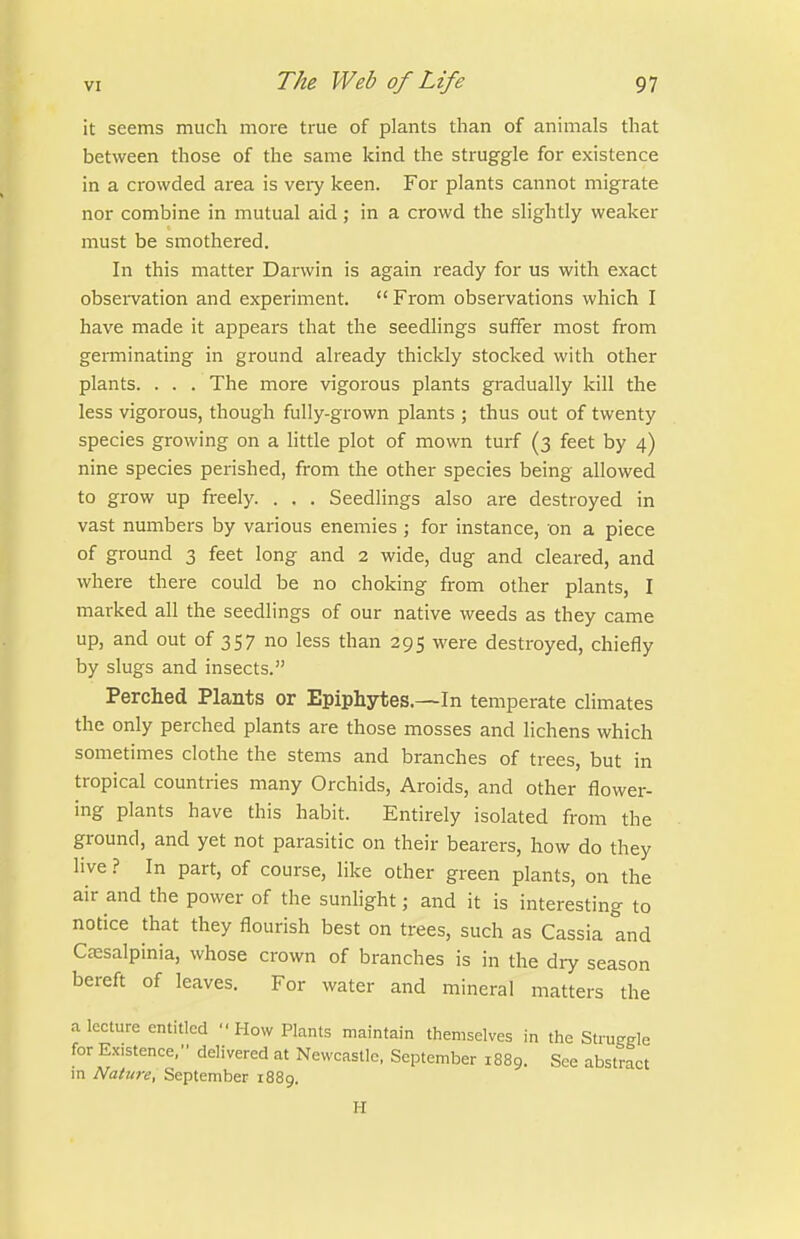 it seems much more true of plants than of animals that between those of the same kind the struggle for existence in a crowded area is very keen. For plants cannot migrate nor combine in mutual aid; in a crowd the slightly weaker must be smothered. In this matter Darwin is again ready for us with exact obsei-vation and experiment.  From observations which I have made it appears that the seedlings suffer most from germinating in ground already thickly stocked with other plants. . . . The more vigorous plants gradually kill the less vigorous, though fully-grown plants ; thus out of twenty species growing on a little plot of mown turf (3 feet by 4) nine species perished, from the other species being allowed to grow up freely. . . . Seedlings also are destroyed in vast numbers by various enemies ; for instance, on a piece of ground 3 feet long and 2 wide, dug and cleared, and where there could be no choking from other plants, I marked all the seedlings of our native weeds as they came up, and out of 357 no less than 295 were destroyed, chiefly by slugs and insects. Perched Plants or Epiphytes.—In temperate climates the only perched plants are those mosses and lichens which sometimes clothe the stems and branches of trees, but in tropical countries many Orchids, Aroids, and other flower- ing plants have this habit. Entirely isolated from the ground, and yet not parasitic on their bearers, how do they live ? In part, of course, like other green plants, on the air and the power of the sunhght; and it is interesting to notice that they flourish best on trees, such as Cassia and Cc-esalpinia, whose crown of branches is in the dry season bereft of leaves. For water and mineral matters the a lecture entitled How Plants maintain themselves in the Stru-gle for Existence, delivered at Newcastle, September 1889. See abstract in Nature, September 1889. H