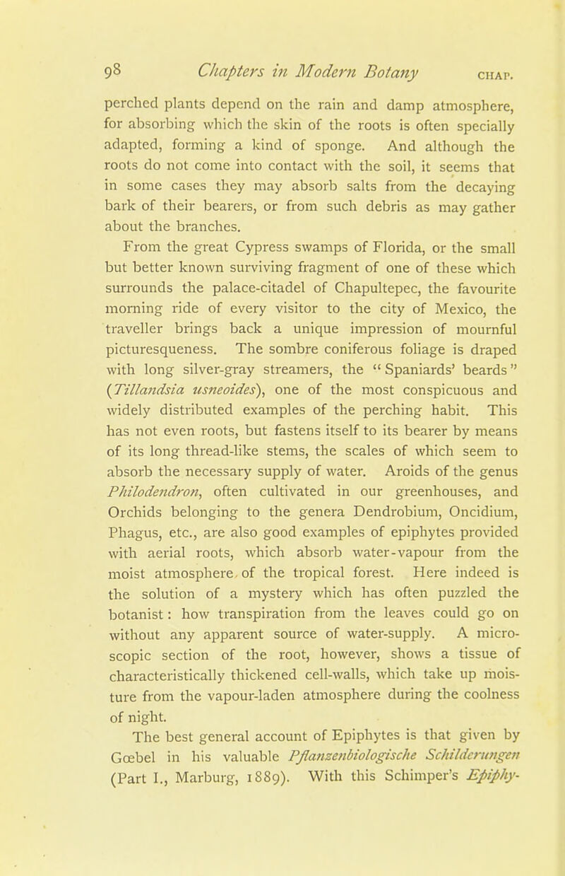 perched plants depend on the rain and damp atmosphere, for absorbing which the skin of the roots is often specially adapted, forming a kind of sponge. And although the roots do not come into contact with the soil, it seems that in some cases they may absorb salts from the decaying bark of their bearers, or from such debris as may gather about the branches. From the great Cypress swamps of Florida, or the small but better known surviving fragment of one of these which surrounds the palace-citadel of Chapultepec, the favourite morning ride of every visitor to the city of Mexico, the traveller brings back a unique impression of mournful picturesqueness. The sombre coniferous foliage is draped with long silver-gray streamers, the  Spaniards' beards {Tillandsia ttsneoides), one of the most conspicuous and widely distributed examples of the perching habit. This has not even roots, but fastens itself to its bearer by means of its long thread-like stems, the scales of which seem to absorb the necessary supply of water. Aroids of the genus Philodendron, often cultivated in our greenhouses, and Orchids belonging to the genera Dendrobium, Oncidium, Phagus, etc., are also good examples of epiphytes provided with aerial roots, which absorb water-vapour from the moist atmosphere of the tropical forest. Here indeed is the solution of a mystery which has often puzzled the botanist: how transpiration from the leaves could go on without any apparent source of water-supply. A micro- scopic section of the root, however, shows a tissue of characteristically thickened cell-walls, which take up riiois- ture from the vapour-laden atmosphere during the coolness of night. The best general account of Epiphytes is that given by Gcebel in his valuable Pflafizenbiologische ScJnldcrimgeu (Part I., Marburg, 1S89). With this Schimper's Epiphy-