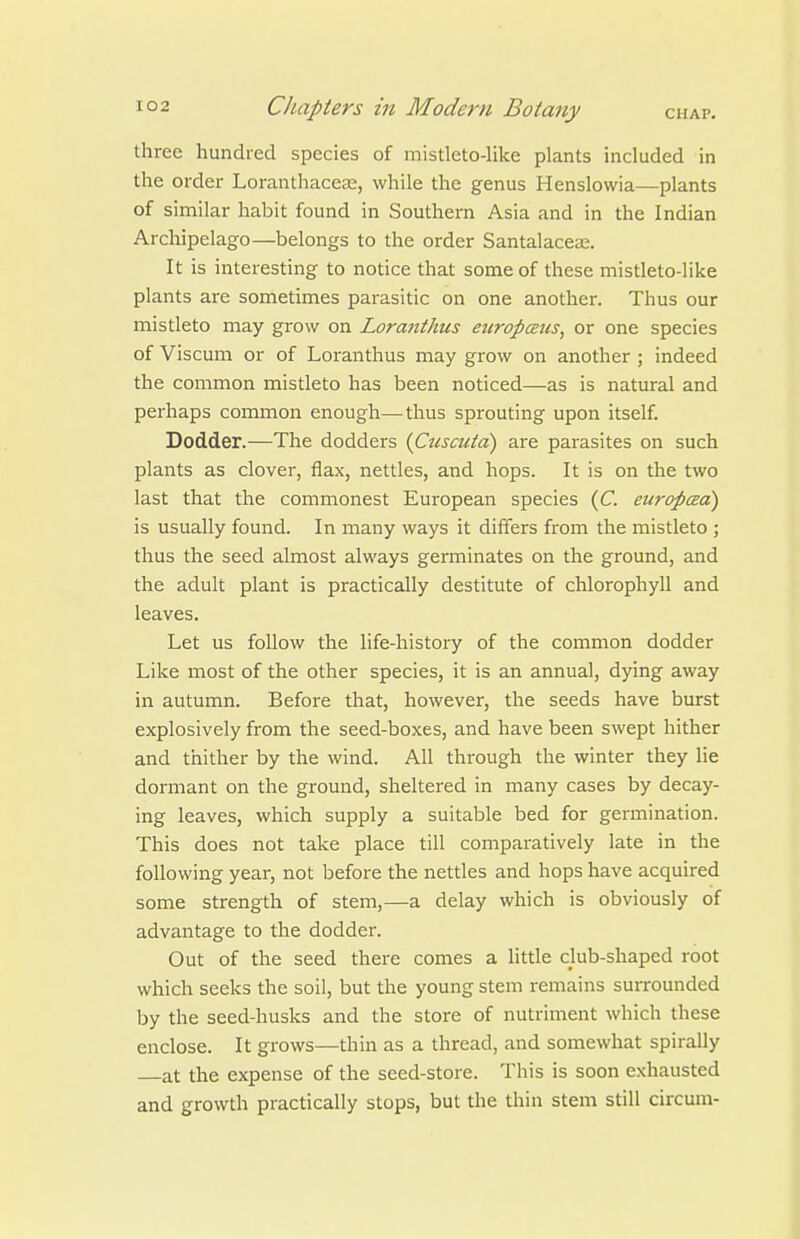 three hundred species of mistleto-like plants included in the order Loranthaceas, while the genus Henslowia—plants of similar habit found in Southern Asia and in the Indian Archipelago—belongs to the order Santalacea;. It is interesting to notice that some of these mistleto-like plants are sometimes parasitic on one another. Thus our mistleto may grow on Loranthus europcBics, or one species of Viscum or of Loranthus may grow on another ; indeed the common mistleto has been noticed—as is natural and perhaps common enough—thus sprouting upon itself. Dodder.—The dodders {Cuscuta) are parasites on such plants as clover, flax, nettles, and hops. It is on the two last that the commonest European species (C europced) is usually found. In many ways it differs from the mistleto ; thus the seed almost always germinates on the ground, and the adult plant is practically destitute of chlorophyll and leaves. Let us follow the life-history of the common dodder Like most of the other species, it is an annual, dying away in autumn. Before that, however, the seeds have burst explosively from the seed-boxes, and have been swept hither and thither by the wind. All through the winter they He dormant on the ground, sheltered in many cases by decay- ing leaves, which supply a suitable bed for germination. This does not take place till comparatively late in the following year, not before the nettles and hops have acquired some strength of stem,—a delay which is obviously of advantage to the dodder. Out of the seed there comes a little club-shaped root which seeks the soil, but the young stem remains surrounded by the seed-husks and the store of nutriment which these enclose. It grows—thin as a thread, and somewhat spirally at the expense of the seed-store. This is soon exhausted and growth practically stops, but the thin stem still circum-