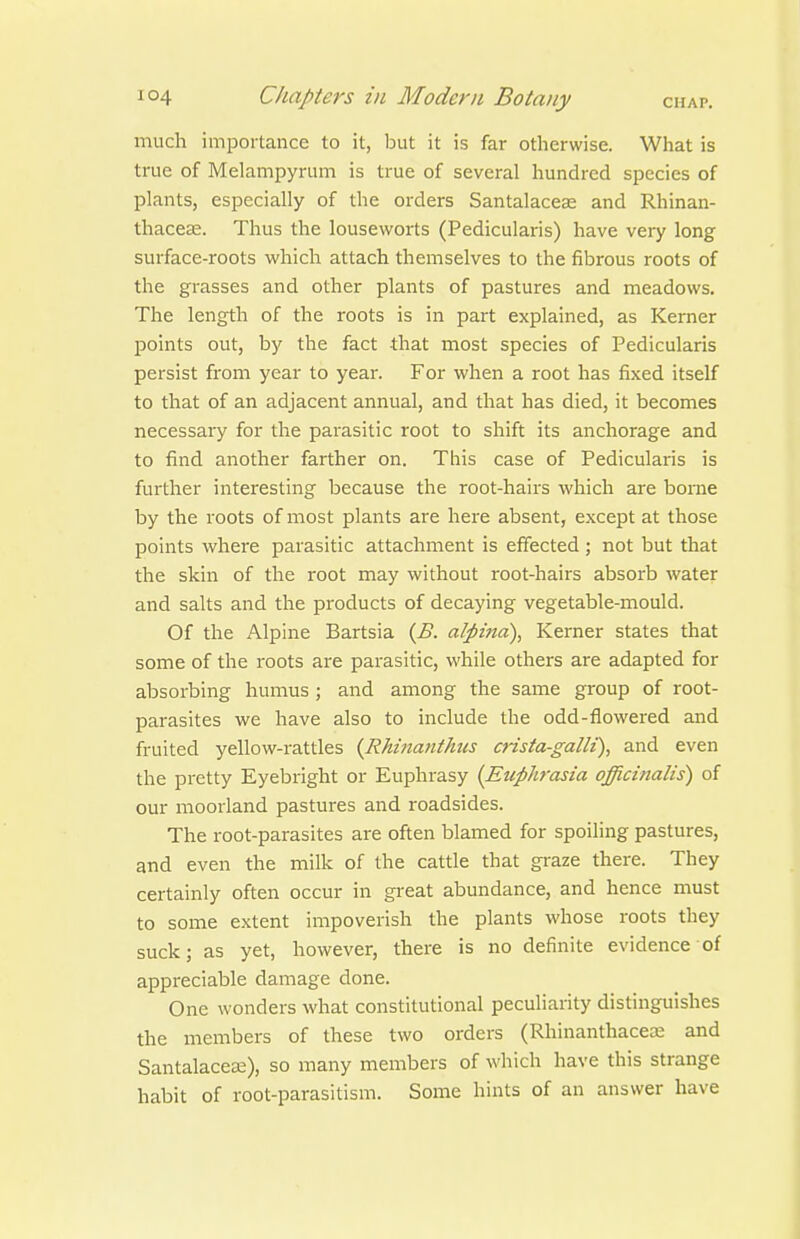 much importance to it, but it is far otherwise. What is true of Melampyrum is true of several hundred species of plants, especially of the orders Santalaceas and Rhinan- thaceae. Thus the louseworts (Pedicularis) have very long surface-roots which attach themselves to the fibrous roots of the grasses and other plants of pastures and meadows. The length of the roots is in part explained, as Kerner points out, by the fact that most species of Pedicularis persist from year to year. For when a root has fixed itself to that of an adjacent annual, and that has died, it becomes necessary for the parasitic root to shift its anchorage and to find another farther on. This case of Pedicularis is further interesting because the root-hairs which are borne by the roots of most plants are here absent, except at those points where parasitic attachment is effected ; not but that the skin of the root may without root-hairs absorb water and salts and the products of decaying vegetable-mould. Of the Alpine Bartsia {B. alpina), Kerner states that some of the roots are parasitic, while others are adapted for absorbing humus ; and among the same group of root- parasites we have also to include the odd-flowered and fruited yellow-rattles {RM7tantkus crista-gallt), and even the pretty Eyebright or Euphrasy {Euphrasia officinalis) of our moorland pastures and roadsides. The root-parasites are often blamed for spoiling pastures, and even the milk of the cattle that gi-aze there. They certainly often occur in great abundance, and hence must to some extent impoverish the plants whose roots they suck; as yet, however, there is no definite evidence of appreciable damage done. One wonders what constitutional peculiarity distinguishes the members of these two orders (Rhinanthacea: and Santalaces), so many members of which have this strange habit of root-parasitism. Some hints of an answer have