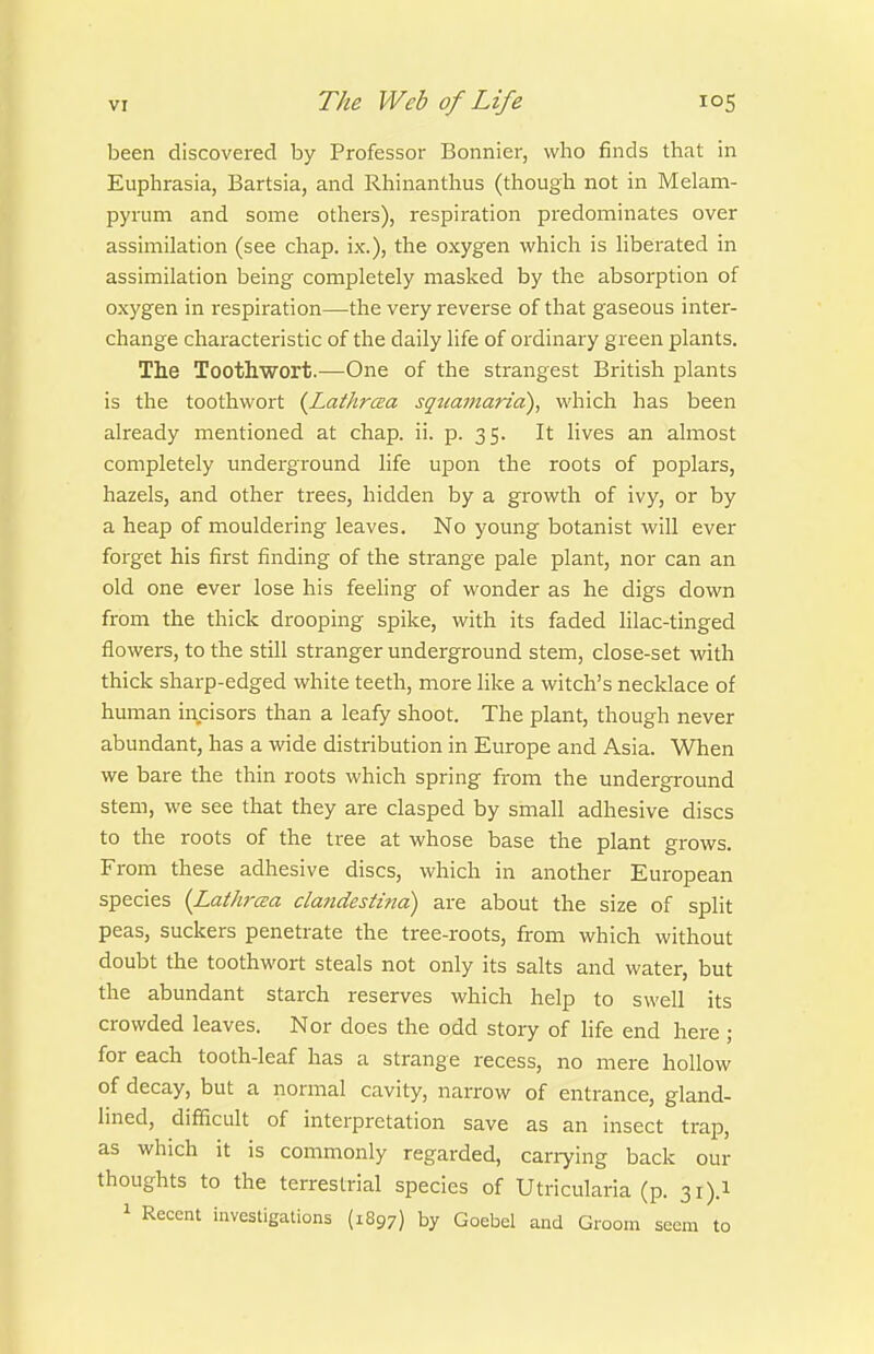 been discovered by Professor Bonnier, who finds that in Euphrasia, Bartsia, and Rhinanthus (though not in Melam- pyrum and some others), respiration predominates over assimilation (see chap, ix.), the oxygen which is hberated in assimilation being completely masked by the absorption of oxygen in respiration—the very reverse of that gaseous inter- change characteristic of the daily life of ordinary green plants. The Toothwort.—One of the strangest British plants is the toothwort {Lathrcea sqtcamarid), which has been already mentioned at chap. ii. p. 35. It lives an almost completely underground life upon the roots of poplars, hazels, and other trees, hidden by a growth of ivy, or by a heap of mouldering leaves. No young botanist will ever forget his first finding of the strange pale plant, nor can an old one ever lose his feeling of wonder as he digs down from the thick drooping spike, with its faded lilac-tinged flowers, to the still stranger underground stem, close-set with thick sharp-edged white teeth, more like a witch's necklace of human incisors than a leafy shoot. The plant, though never abundant, has a wide distribution in Europe and Asia. When we bare the thin roots which spring from the underground stem, we see that they are clasped by small adhesive discs to the roots of the tree at whose base the plant grows. From these adhesive discs, which in another European species {Lathrcea clandestind) are about the size of split peas, suckers penetrate the tree-roots, from which without doubt the toothwort steals not only its salts and water, but the abundant starch reserves which help to swell its crowded leaves. Nor does the odd story of hfe end here ; for each tooth-leaf has a strange recess, no mere hollow of decay, but a normal cavity, narrow of entrance, gland- lined, difficult of interpretation save as an insect trap, as which it is commonly regarded, carrying back our thoughts to the terrestrial species of Utricularia (p. 31).! 1 Recent investigations (1897) by Goebel and Groom seem to