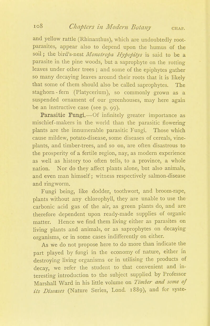 and yellow rattle (Rhinanthus), which are undoubtedly root- parasites, appear also to depend upon the humus of the soil; the bird's-nest Monoiropa Hypopitys is said to be a parasite in the pine woods, but a saprophyte on the rotting leaves under other trees ; and some of the epiphytes gather so many decaying leaves around their roots that it is likely that some of them should also be called saprophytes. The staghorn - fern (Platycerium), so commonly grown as a suspended ornament of our greenhouses, may here again be an instructive case (see p. 99). Parasitic Fungi.—Of infinitely greater importance as mischief-makers in the world than the parasitic flowering plants are the innumei'able parasitic Fungi. Those which cause mildew, potato-disease, some diseases of cereals, vine- plants, and timber-trees, and so on, are often disastrous to the prosperity of a fertile region, nay, as modern experience as well as histoiy too often tells, to a province, a whole nation. Nor do they affect plants alone, but also animals, and even man himself; witness respectively salmon-disease and ringworm. Fungi being, like dodder, toothwort, and broom-rape, plants without any chlorophyll, they are unable to use the carbonic acid gas of the air, as green plants do, and are therefore dependent upon ready-made supplies of organic matter. Hence we find them living either as parasites on living plants and animals, or as saprophytes on decaying organisms, or in some cases indifferently on either. As we do not propose here to do more than indicate the part played by fungi in the economy of nature, either in destroying living organisms or in utihsing the products of decay, we refer the student to that convenient and in- teresting introduction to the subject supplied by Professor Marshall Ward in his little volume on Timber and some of its Diseases (Nature Series, Lond. 1889), and for syste-