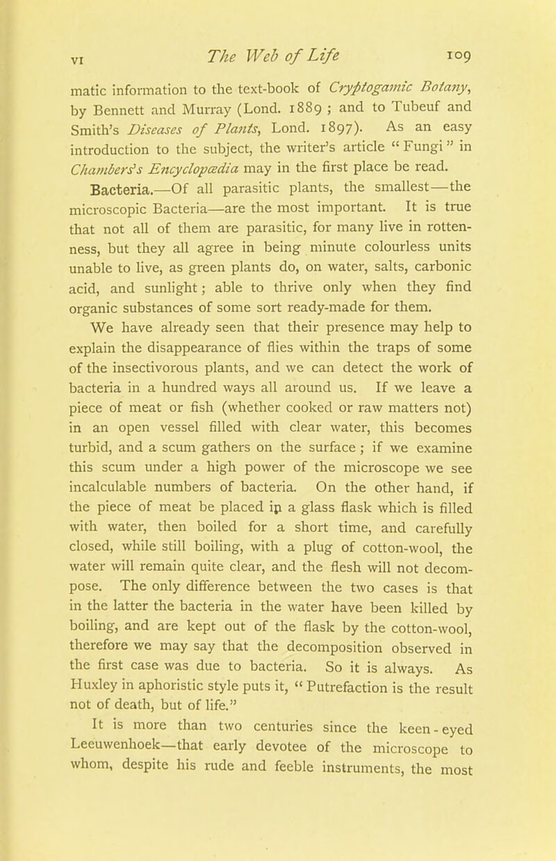 matic information to the text-book of Cryptogamic Botany, by Bennett and Murray (Lond. 1889 ; and to Tubeuf and Smith's Diseases of Plants, Lond. 1897). As an easy introduction to the subject, the writer's article  Fungi in Chambers's Encyclopcedia may in the first place be read. Bacteria.—Of all parasitic plants, the smallest—the microscopic Bacteria—are the most important. It is true that not all of them are parasitic, for many live in rotten- ness, but they all agree in being minute colourless units unable to live, as green plants do, on water, salts, carbonic acid, and sunlight; able to thrive only when they find organic substances of some sort ready-made for them. We have already seen that their presence may help to explain the disappearance of flies within the traps of some of the insectivorous plants, and we can detect the work of bacteria in a hundred ways all around us. If we leave a piece of meat or fish (whether cooked or raw matters not) in an open vessel filled with clear water, this becomes turbid, and a scum gathers on the surface ; if we examine this scum under a high power of the microscope we see incalculable numbers of bacteria. On the other hand, if the piece of meat be placed ip a glass flask which is filled with water, then boiled for a short time, and carefully closed, while still boiling, with a plug of cotton-wool, the water will remain quite clear, and the flesh will not decom- pose. The only difference between the two cases is that in the latter the bacteria in the water have been killed by boiling, and are kept out of the flask by the cotton-wool, therefore we may say that the decomposition observed in the first case was due to bacteria. So it is always. As Huxley in aphoristic style puts it,  Putrefaction is the result not of death, but of life. It is more than two centuries since the keen-eyed Leeuwenhoek—that early devotee of the microscope to whom, despite his rude and feeble instruments, the most