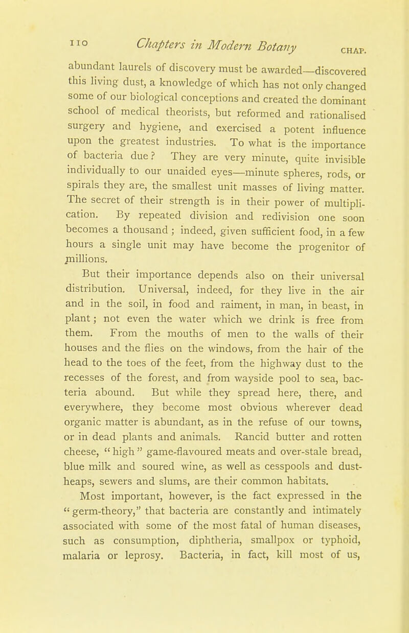 abundant laurels of discovery must be awarded—discovered this living dust, a knowledge of which has not only changed some of our biological conceptions and created the dominant school of medical theorists, but reformed and rationalised surgery and hygiene, and exercised a potent influence upon the greatest industries. To what is the importance of bacteria due? They are very minute, quite invisible individually to our unaided eyes—minute spheres, rods, or spirals they are, the smallest unit masses of living matter. The secret of their strength is in their power of multipli- cation. By repeated division and redivision one soon becomes a thousand ; indeed, given sufficient food, in a few hours a single unit may have become the progenitor of jnillions. But their importance depends also on their universal distribution. Universal, indeed, for they live in the air and in the soil, in food and raiment, in man, in beast, in plant; not even the water which we drink is free from them. From the mouths of men to the walls of their houses and the flies on the windows, from the hair of the head to the toes of the feet, from the highway dust to the recesses of the forest, and from wayside pool to sea, bac- teria abound. But while they spread here, there, and everywhere, they become most obvious wherever dead organic matter is abundant, as in the refuse of our towns, or in dead plants and animals. Rancid butter and rotten cheese,  high  game-flavoured meats and over-stale bread, blue milk and soured wine, as well as cesspools and dust- heaps, sewers and slums, are their common habitats. Most important, however, is the fact expressed in the  germ-theory, that bacteria are constantly and intimately associated with some of the most fatal of human diseases, such as consumption, diphtheria, smallpox or typhoid, malaria or leprosy. Bacteria, in fact, kill most of us,