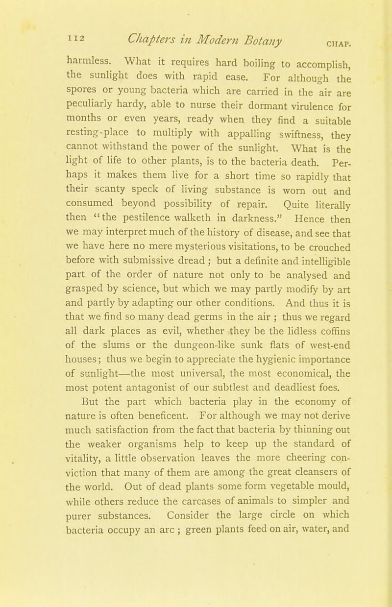 harmless. What it requires hard boiling to accomplish, the sunlight does with rapid ease. For although the spores or young bacteria which are carried in the air are peculiarly hardy, able to nurse their dormant virulence for months or even years, ready when they find a suitable resting-place to multiply with appalling swiftness, they cannot withstand the power of the sunlight. What is the light of life to other plants, is to the bacteria death. Per- haps it makes them live for a short time so rapidly that their scanty speck of living substance is worn out and consumed beyond possibility of repair. Quite literally then the pestilence walketh in darkness. Hence then we may interpret much of the history of disease, and see that we have here no mere mysterious visitations, to be crouched before with submissive dread ; but a definite and intelligible part of the order of nature not only to be analysed and grasped by science, but which we may partly modify by art and partly by adapting our other conditions. And thus it is that we find so many dead germs in the air ; thus we regard all dark places as evil, whether they be the lidless coffins of the slums or the dungeon-like sunk flats of west-end houses; thus we begin to appreciate the hygienic importance of sunlight—the most universal, the most economical, the most potent antagonist of our subtlest and deadliest foes. But the part which bacteria play in the economy of nature is often beneficent. For although we may not derive much satisfaction from the fact that bacteria by thinning out the weaker organisms help to keep up the standard of vitality, a little observation leaves the more cheering con- viction that many of them are among the great cleansers of the world. Out of dead plants some form vegetable mould, while others reduce the carcases of animals to simpler and purer substances. Consider the large circle on which bacteria occupy an arc ; green plants feed on air, water, and