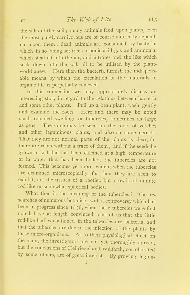 the salts of the soil; many animals feed upon plants, even the most purely carnivorous are of course indirectly depend- ent upon them ; dead animals are consumed by bacteria, which in so doing set free carbonic acid gas and ammonia, which steal off into the air, and nitrates and the like which soak down into the soil, all to be utilised by the plant- world anew. Here then the bacteria furnish the indispens- able means by which the circulation of the materials of organic Hfe is perpetually renewed. In this connection we may appropriately discuss an interesting story in regard to the relations between bacteria and some other plants. Pull up a bean-plant, wash gently and examine the roots. Here and there may be noted small rounded swellings or tubercles, sometimes as large as peas. The same may be seen on the roots of vetches and other leguminous plants, and also on some cei-eals. That they are not normal parts of the plants is clear, for there are roots without a trace of them ; and if the seeds be grown in soil that has been calcined at a high temperature or in water that has been boiled, the tubercles are not formed. This becomes yet more evident when the tubercles are examined microscopically, for then they are seen to exhibit, not the tissues of a rootlet, but crowds of ininute rod-like or somewhat spherical bodies. What then is the meaning of the tubercles ? The re- searches of numerous botanists, with a controversy which has been in progress since 1858, when these tubercles were first noted, have at length convinced most of us that the little rod-like bodies contained in the tubercles are bacteria, and that the tubercles are due to the infection of the plants by these micro-organisms. As to their physiological effect on the plant, the investigators are not yet thoroughly agreed, but the conclusions of Hellriegel arid Willfarth, corroborated by some others, are of great interest. By growing legum- I