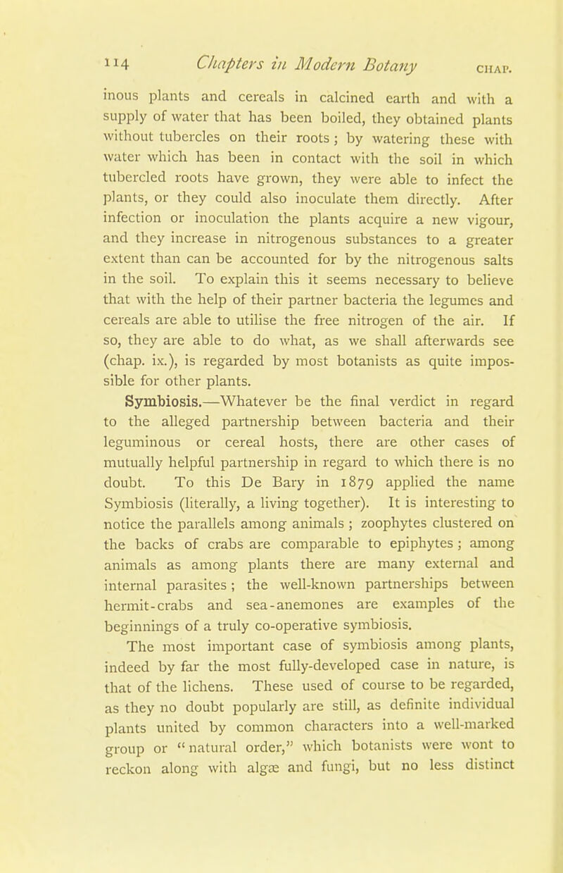 inoLis plants and cereals in calcined earth and with a supply of water that has been boiled, they obtained plants without tubercles on their roots ; by watering these with water which has been in contact with the soil in which tiibercled roots have grown, they were able to infect the plants, or they could also inoculate them directly. After infection or inoculation the plants acquire a new vigour, and they increase in nitrogenous substances to a greater extent than can be accounted for by the nitrogenous salts in the soil. To explain this it seems necessary to beheve that with the help of their partner bacteria the legumes and cereals are able to utiHse the free nitrogen of the air. If so, they are able to do what, as we shall afterwards see (chap, ix.), is regarded by most botanists as quite impos- sible for other plants. Symbiosis.—Whatever be the final verdict in regard to the alleged partnership between bacteria and their leguminous or cereal hosts, there are other cases of mutually helpful partnership in regard to which there is no doubt. To this De Bary in 1879 apphed the name Symbiosis (literally, a living together). It is interesting to notice the parallels among animals ; zoophytes clustered on the backs of crabs are comparable to epiphytes ; among animals as among plants there are many external and internal parasites; the well-known partnerships between hermit-crabs and sea-anemones are examples of the beginnings of a truly co-operative symbiosis. The most important case of symbiosis among plants, indeed by far the most fully-developed case in nature, is that of the lichens. These used of course to be regarded, as they no doubt popularly are still, as definite individual plants united by common characters into a well-marked group or natural order, which botanists were wont to reckon along with alg£E and fungi, but no less distinct