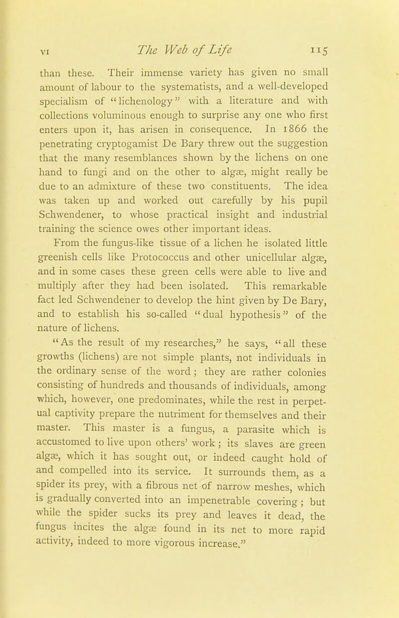 than these. Their immense variety has given no small amount of labour to the systeniatists, and a well-developed specialism of  lichenology with a literature and with collections voluminous enough to surprise any one who first enters upon it, has arisen in consequence. In 1866 the penetrating cryptogamist De Bary threw out the suggestion that the many resemblances shown by the lichens on one hand to fungi and on the other to algas, might really be due to an admixture of these two constituents. The idea was taken up and worked out carefully by his pupil Schwendener, to whose practical insight and industrial training the science owes other important ideas. From the fungus-like tissue of a hchen he isolated little greenish cells like Protococcus and other unicellular algje, and in some cases these green cells were able to live and multiply after they had been isolated. This remarkable fact led Schwendener to develop the hint given by De Bary, and to establish his so-called  dual hypothesis of the nature of lichens.  As the result of my researches, he says,  all these growths (lichens) are not simple plants, not individuals in the ordinary sense of the word ; they are rather colonies consisting of hundreds and thousands of individuals, among which, however, one predominates, while the rest in perpet- ual captivity prepare the nutriment for themselves and their master. This master is a fungus, a parasite which is accustomed to live upon others' work; its slaves are green algee, which it has sought out, or indeed caught hold of and compelled into its service. It surrounds them, as a spider its prey, with a fibrous net of narrow meshes, which is gradually converted into an impenetrable covering; but while the spider sucks its prey and leaves it dead, the fungus incites the algaj found in its net to more rapid activity, indeed to more vigorous increase.