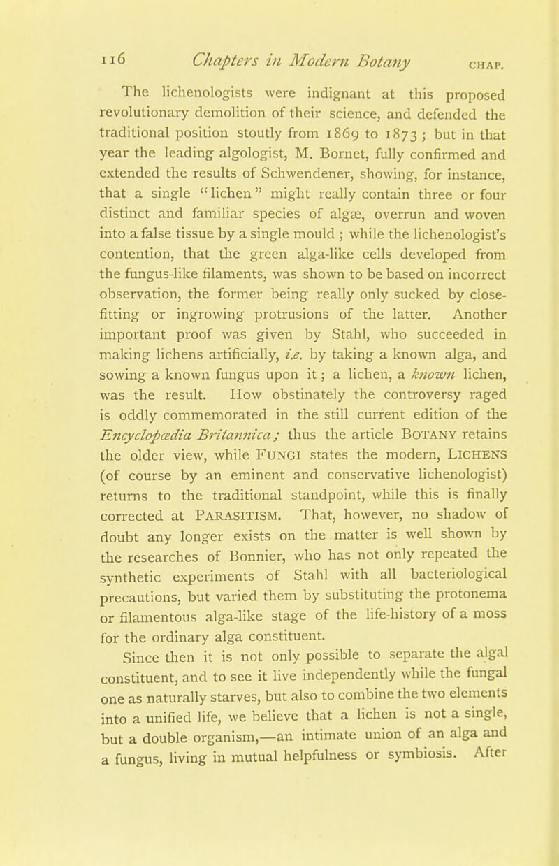 The licheiiologists were indignant at tliis proposed revolutionaiy demolition of their science, and defended the traditional position stoutly from 1869 to 1873 ; but in that year the leading algologist, M. Bornet, fully confirmed and extended the results of Schwendener, showing, for instance, that a single  lichen might really contain three or four distinct and familiar species of algse, overrun and woven into a false tissue by a single mould ; while the lichenologist's contention, that the green alga-like cells developed firom the fungus-like filaments, was shown to be based on incorrect observation, the former being really only sucked by close- fitting or ingrowing protrusions of the latter. Another important proof was given by Stahl, who succeeded in making lichens artificially, i.e. by taking a known alga, and sowing a known fungus upon it; a lichen, a known lichen, was the result. How obstinately the controversy raged is oddly commemorated in the still current edition of the Encyclopcedia Britamtica; thus the article Botany retains the older view, while FUNGI states the modern, LiCHENS (of course by an eminent and conservative lichenologist) returns to the traditional standpoint, while this is finally corrected at Parasitism. That, however, no shadow of doubt any longer exists on the matter is well shown by the researches of Bonnier, who has not only repeated the synthetic experiments of Stahl with all bacteriological precautions, but varied them by substituting the protonema or filamentous alga-like stage of the life-history of a moss for the ordinary alga constituent. Since then it is not only possible to separate the algal constituent, and to see it live independently while the fungal one as naturally starves, but also to combine the two elements into a unified life, we believe that a lichen is not a single, but a double organism,—an intimate union of an alga and a fungus, living in mutual helpfulness or symbiosis. After