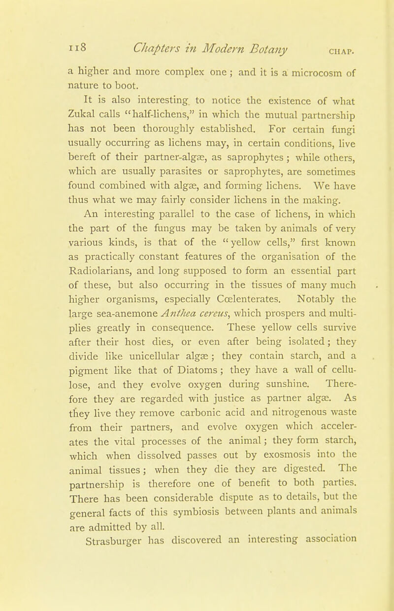 a higher and more complex one ; and it is a microcosm of nature to boot. It is also interesting to notice the existence of what Zukal calls half-lichens, in which the mutual partnership has not been thoroughly established. For certain fungi usually occurring as lichens may, in certain conditions, live bereft of their partner-alg£E, as saprophytes ; while others, which are usually parasites or saprophytes, ai^e sometimes found combined with algee, and forming lichens. We have thus what we may fairly consider lichens in the making. An interesting parallel to the case of lichens, in which the part of the fungus may be taken by animals of very various kinds, is that of the  yellow cells, first known as practically constant features of the oi-ganisation of the Radiolarians, and long supposed to form an essential part of these, but also occurring in the tissues of many much higher organisms, especially Coelenterates. Notably the large sea-anemone Anthea ceretts, which prospers and multi- plies greatly in consequence. These yellow cells survive after their host dies, or even after being isolated; they divide like unicellular algae; they contain starch, and a pigment like that of Diatoms; they have a wall of cellu- lose, and they evolve oxygen during sunshine. There- fore they are regarded with justice as partner algas. As tfiey live they remove carbonic acid and niti-ogenous waste from their partners, and evolve oxygen which acceler- ates the vital processes of the animal; they form starch, which when dissolved passes out by exosmosis into the animal tissues; when they die they are digested. The partnership is therefore one of benefit to both parties. There has been considerable dispute as to details, but the general facts of this symbiosis between plants and animals are admitted by all. Strasburger has discovered an interesting association