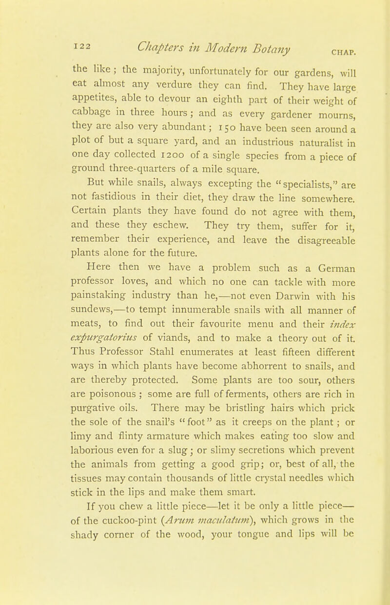 the like ; the majority, unfortunately for our gardens, will eat almost any verdure they can find. They have large appetites, able to devour an eighth part of their weight of cabbage in three hours ; and as every gardener mourns, they are also very abundant; 150 have been seen around a plot of but a square yard, and an industrious naturalist in one day collected 1200 of a single species from a piece of ground three-quarters of a mile square. But while snails, always excepting the specialists, are not fastidious in their diet, they draw the line somewhere. Certain plants they have found do not agree with them, and these they eschew. They try them, suffer for it, remember their experience, and leave the disagreeable plants alone for the future. Here then we have a problem such as a German professor loves, and which no one can tackle with more painstaking industry than he,—not even Darwin with his sundews,—to tempt innumerable snails with all manner of meats, to find out their favourite menu and their index expurgatorius of viands, and to make a theory out of it. Thus Professor Stahl enumerates at least fifteen different ways in which plants have become abhorrent to snails, and are thereby protected. Some plants are too sour, others are poisonous ; some are full of ferments, others are rich in purgative oils. There may be bristling hairs which prick the sole of the snail's  foot as it creeps on the plant; or limy and flinty armature which makes eating too slow and laborious even for a slug j or slimy secretions which prevent the animals from getting a good grip; or, best of all, the tissues may contain thousands of little crystal needles which stick in the lips and make them smart. If you chew a little piece—let it be only a little piece— of the cuckoo-pint {Arum maadatmn), which grows in the shady comer of the wood, your tongue and lips will be