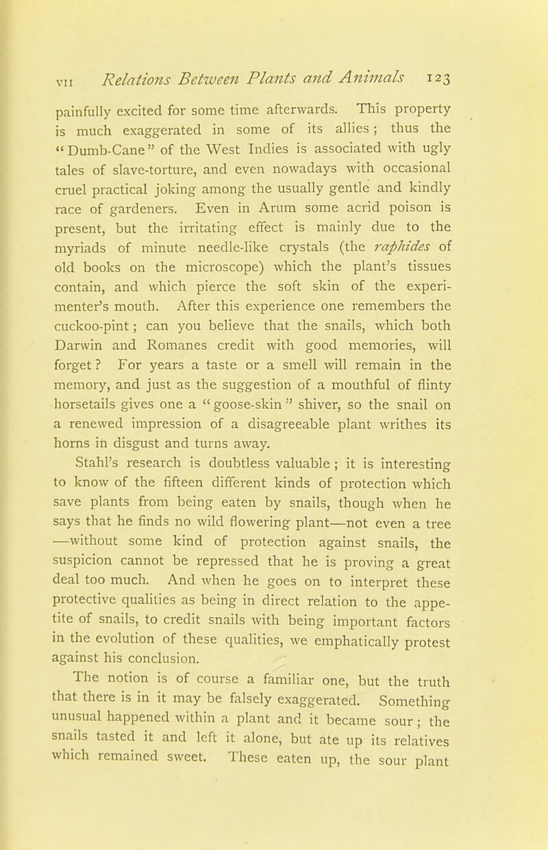 painfully excited for some time afterwards. This property is much exaggerated in some of its allies; thus the Dumb-Cane of the West Indies is associated with ugly tales of slave-torture, and even nowadays with occasional cruel practical joking among the usually gentle and kindly race of gardeners. Even in Arum some acrid poison is present, but the irritating effect is mainly due to the myriads of minute needle-like crystals (the rapMdes of old books on the microscope) which the plant's tissues contain, and which pierce the soft skin of the experi- menter's mouth. After this experience one remembers the cuckoo-pint; can you believe that the snails, which both Darwin and Romanes credit with good memories, will forget ? For years a taste or a smell will remain in the memory, and just as the suggestion of a mouthful of flinty horsetails gives one a  goose-skin  shiver, so the snail on a renewed impression of a disagreeable plant writhes its horns in disgust and turns away. Stahl's research is doubtless valuable ; it is interesting to know of the fifteen different kinds of protection which save plants from being eaten by snails, though when he says that he finds no wild flowering plant—not even a tree —without some kind of protection against snails, the suspicion cannot be repressed that he is proving a great deal too much. And when he goes on to interpret these protective qualities as being in direct relation to the appe- tite of snails, to credit snails with being important factors in the evolution of these qualities, we emphatically protest against his conclusion. The notion is of course a familiar one, but the truth that there is in it may be falsely exaggerated. Something unusual happened within a plant and it became sour; the snails tasted it and left it alone, but ate up its relatives which remained sweet. These eaten up, the sour plant