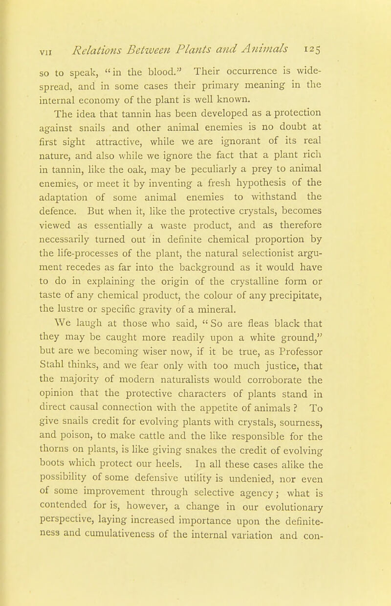 so to speak, in the blood. Their occurrence is wide- spread, and in some cases their primary meaning in the internal economy of the plant is well known. The idea that tannin has been developed as a protection against snails and other animal enemies is no doubt at first sight attractive, while we are ignorant of its real nature, and also while we ignore the fact that a plant rich in tannin, like the oak, may be peculiarly a prey to animal enemies, or meet it by inventing a fresh hypothesis of the adaptation of some animal enemies to withstand the defence. But when it, like the protective crystals, becomes viewed as essentially a waste product, and as therefore necessarily turned out in definite chemical proportion by the life-processes of the plant, the natural selectionist argu- ment recedes as far into the background as it would have to do in explaining the origin of the crystalline form or taste of any chemical product, the colour of any precipitate, the lustre or specific gravity of a mineral. We laugh at those who said,  So are fleas black that they may be caught more readily upon a white ground, but are we becoming wiser now, if it be true, as Professor Stahl thinks, and we fear only with too much justice, that the majority of modern naturaHsts would corroborate the opinion that the protective characters of plants stand in direct causal connection with the appetite of animals ? To give snails credit for evolving plants with crystals, sourness, and poison, to make cattle and the like responsible for the thorns on plants, is like giving snakes the credit of evolving boots which protect our heels. In all these cases alike the possibility of some defensive utility is undenied, nor even of some improvement through selective agency; what is contended for is, however, a change in our evolutionary perspective, laying increased importance upon the definite- nes3 and cumulativeness of the internal variation and con-