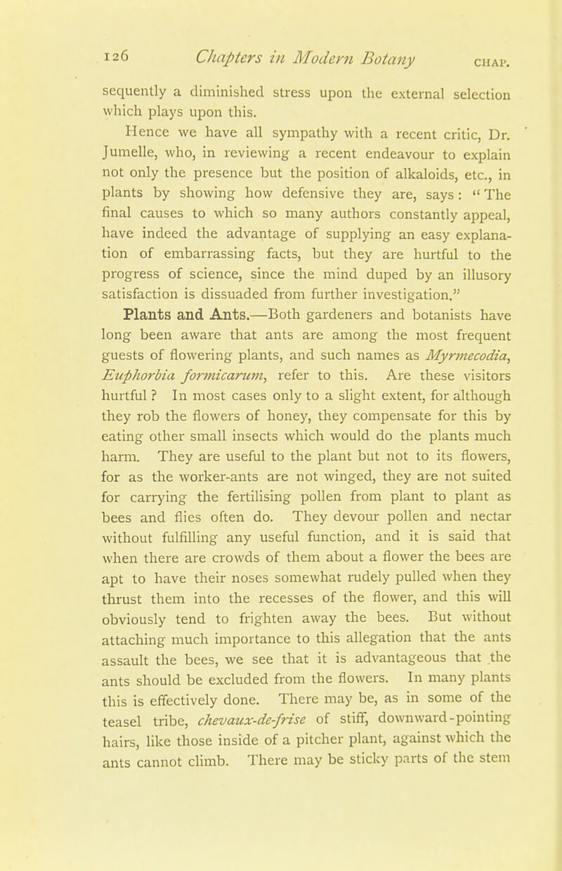 sequently a diminished stress upon the external selection which plays upon this. Hence we have all sympathy with a recent critic, Dr. Jumelle, who, in reviewing a recent endeavour to explain not only the presence but the position of alkaloids, etc., in plants by showing how defensive they are, says:  The final causes to which so many authors constantly appeal, have indeed the advantage of supplying an easy explana- tion of embarrassing facts, but they are hurtful to the progress of science, since the mind duped by an illusory satisfaction is dissuaded from further investigation. Plants and Ants.—Both gardeners and botanists have long been aware that ants are among the most frequent guests of flowering plants, and such names as Myrmecodia, Euphorbia formicarum, refer to this. Are these \'isitors hurtful ? In most cases only to a slight extent, for although they rob the flowers of honey, they compensate for this by eating other small insects which would do the plants much harm. They are useful to the plant but not to its flowers, for as the worker-ants are not winged, they are not suited for caiTying the fertilising pollen from plant to plant as bees and flies often do. They devour pollen and nectar without fulfilling any useful function, and it is said that when there are crowds of them about a flower the bees are apt to have their noses somewhat rudely pulled when they thrust them into the recesses of the flower, and this will obviously tend to frighten away the bees. But without attaching much importance to this allegation that the ants assault the bees, we see that it is advantageous that the ants should be excluded from the flowers. In many plants this is effectively done. There may be, as in some of the teasel tribe, chevaux-de-frise of stiff, downward-pointing hairs, like those inside of a pitcher plant, against which the ants cannot climb. There may be sticky parts of the stem