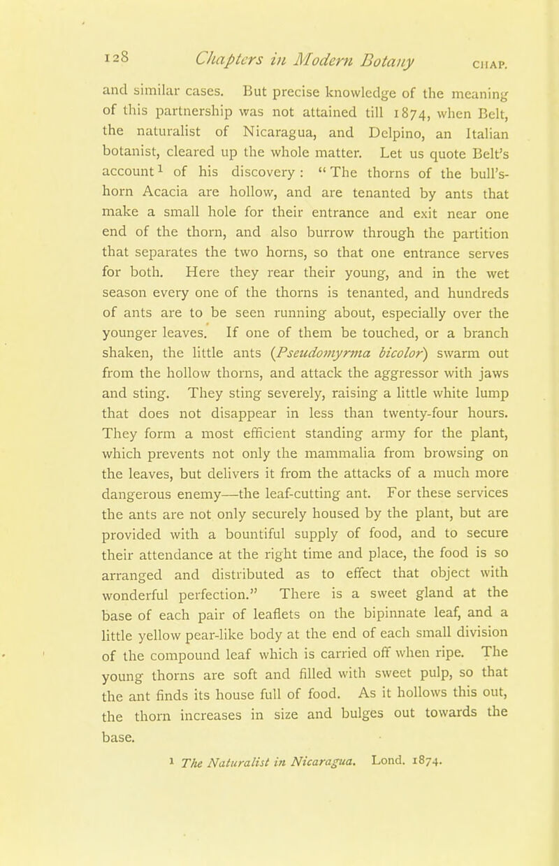 and similar cases. But precise knowledge of the meaning of this partnership was not attained till 1874, when Belt, the naturalist of Nicaragua, and Delpino, an Italian botanist, cleared up the whole matter. Let us quote Belt's account 1 of his discovery :  The thorns of the bull's- horn Acacia are hollow, and are tenanted by ants that make a small hole for their entrance and e.\it near one end of the thorn, and also burrow through the partition that separates the two horns, so that one entrance serves for both. Here they rear their young, and in the wet season every one of the thorns is tenanted, and hundreds of ants are to be seen running about, especially over the younger leaves. If one of them be touched, or a branch shaken, the little ants (Pseiidomyr7na bicolor) swarm out from the hollow thorns, and attack the aggressor with jaws and sting. They sting severely, raising a little white lump that does not disappear in less than twenty-four hours. They form a most efficient standing army for the plant, which prevents not only the mammalia from browsing on the leaves, but delivers it from the attacks of a much more dangerous enemy—the leaf-cutting ant. For these services the ants are not only securely housed by the plant, but are provided with a bountiful supply of food, and to secure their attendance at the right time and place, the food is so arranged and distributed as to effect that object with wonderful perfection. There is a sweet gland at the base of each pair of leaflets on the bipinnate leaf, and a little yellow pear-like body at the end of each small division of the compound leaf which is carried off when ripe. The young thorns are soft and filled with sweet pulp, so that the ant finds its house full of food. As it hollows this out, the thorn increases in size and bulges out towards the base. 1 The Naturalist in Nicaragua. Lond. 1874.