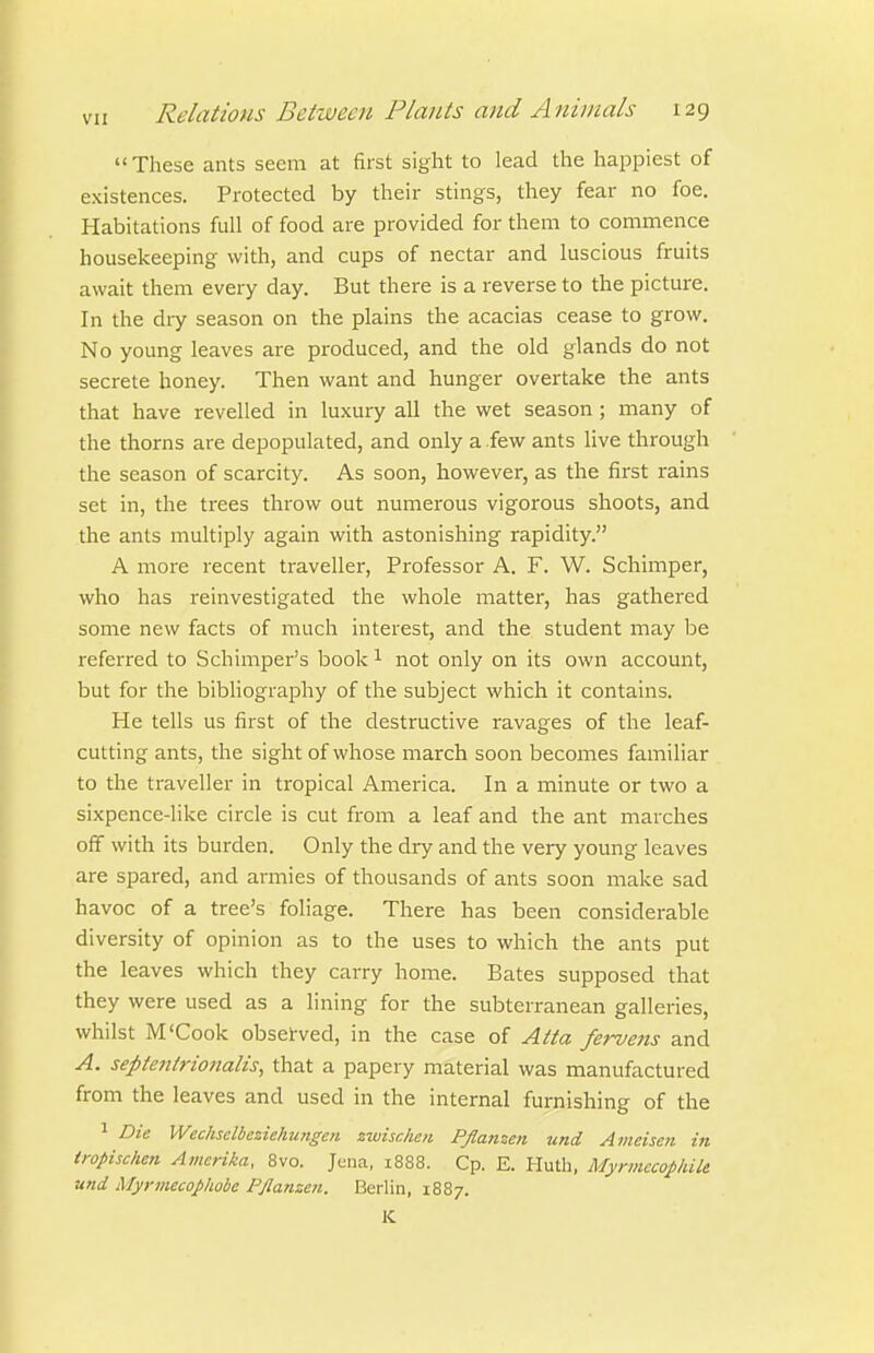 These ants seem at first sight to lead the happiest of existences. Protected by their stings, they fear no foe. Habitations full of food are provided for them to commence housekeeping with, and cups of nectar and luscious fruits await them every day. But there is a reverse to the picture. In the dry season on the plains the acacias cease to grow. No young leaves are produced, and the old glands do not secrete honey. Then want and hunger overtake the ants that have revelled in luxury all the wet season; many of the thorns are depopulated, and only a .few ants live through the season of scarcity. As soon, however, as the first rains set in, the trees throw out numerous vigorous shoots, and the ants multiply again with astonishing rapidity. A more recent traveller. Professor A. F. W. Schimper, who has reinvestigated the whole matter, has gathered some new facts of much interest, and the student may be referred to Schimper's book ^ not only on its own account, but for the bibliography of the subject which it contains. He tells us first of the destructive ravages of the leaf- cutting ants, the sight of whose march soon becomes familiar to the traveller in tropical America. In a minute or two a sixpence-like circle is cut from a leaf and the ant marches off with its burden. Only the dry and the very young leaves are spared, and armies of thousands of ants soon make sad havoc of a tree's foliage. There has been considerable diversity of opinion as to the uses to which the ants put the leaves which they carry home. Bates supposed that they were used as a lining for the subterranean galleries, whilst M'Cook obseirved, in the case of Atta fe}-vens and A. septenirionalis, that a papery material was manufactured from the leaves and used in the internal furnishing of the 1 Die Wechsclbezielnijigeii zwisrJien Pflanzen und Ameisen in tropischen Amerika, 8vo. Jena, 1888. Cp. E. Huth. MyrmccophiU und Myrmecophobe Pflanzen. Berlin, 1887. K