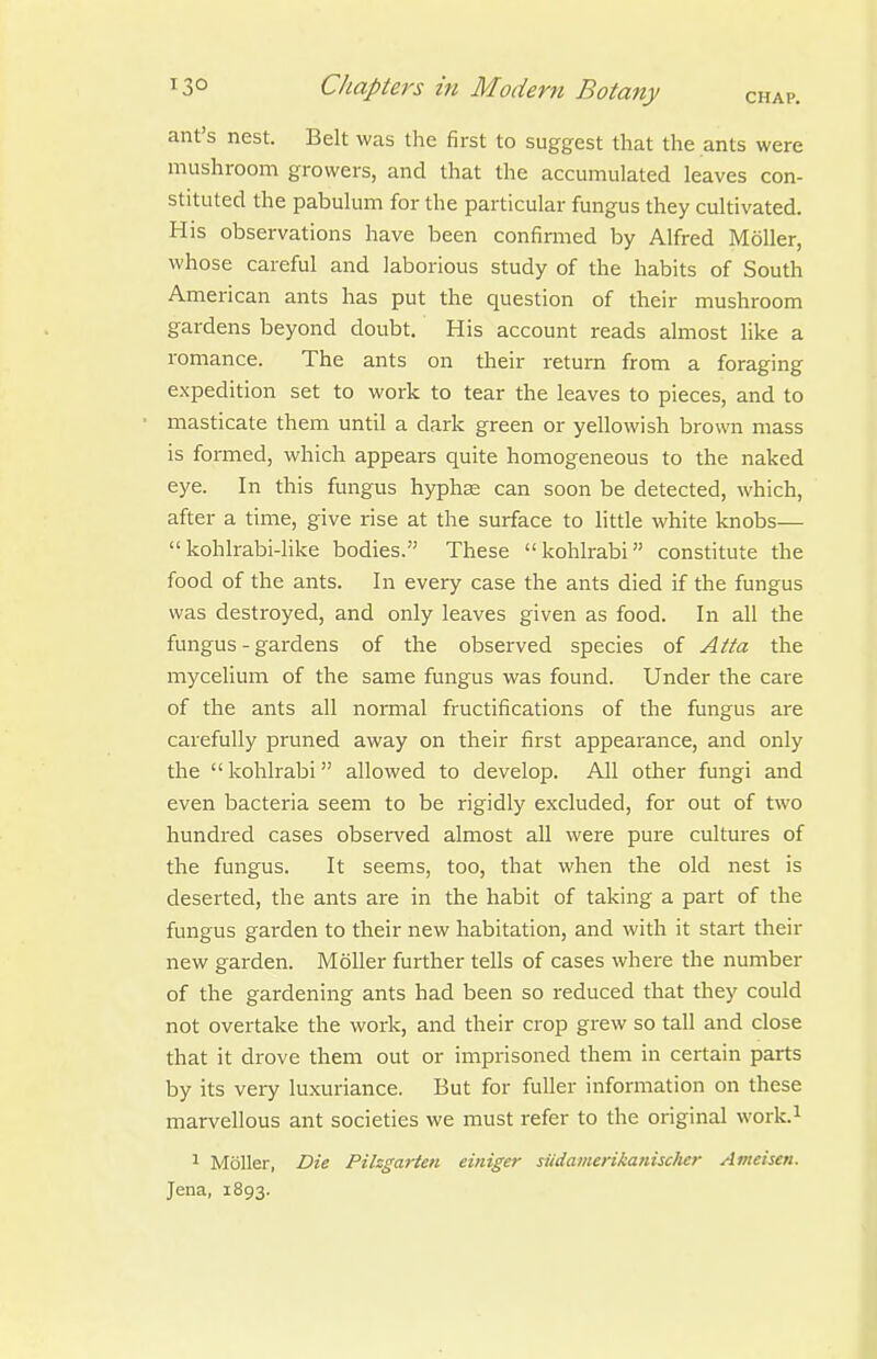 ant's nest. Belt was the first to suggest that the ants were mushroom growers, and that the accumulated leaves con- stituted the pabulum for the particular fungus they cultivated. His observations have been confirmed by Alfred Moller, whose careful and laborious study of the habits of South American ants has put the question of their mushroom gardens beyond doubt. His account reads almost like a romance. The ants on their return from a foraging expedition set to work to tear the leaves to pieces, and to masticate them until a dark green or yellowish brown mass is formed, which appears quite homogeneous to the naked eye. In this fungus hyphas can soon be detected, which, after a time, give rise at the surface to little white knobs— kohlrabi-like bodies. These kohlrabi constitute the food of the ants. In every case the ants died if the fungus was destroyed, and only leaves given as food. In all the fungus - gardens of the observed species of Atta the mycelium of the same fungus was found. Under the care of the ants all normal fructifications of the fungus are carefully pruned away on their first appearance, and only the  kohlrabi allowed to develop. All other fungi and even bacteria seem to be rigidly excluded, for out of two hundred cases observed almost all were pure cultures of the fungus. It seems, too, that when the old nest is deserted, the ants ai-e in the habit of taking a part of the fungus garden to their new habitation, and with it start their new garden. Moller further tells of cases where the number of the gardening ants had been so reduced that they could not overtake the work, and their crop grew so tall and close that it drove them out or imprisoned them in certain parts by its very luxuriance. But for fuller information on these marvellous ant societies we must refer to the original work.^ 1 Moller, Die Pihgarten einiger siidamerikanisclier Ameisen. Jena, 1893.