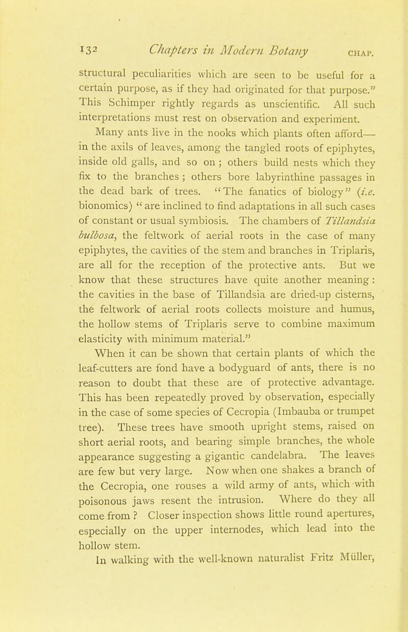 structural peculiarities which are seen to be useful for a certain purpose, as if they had originated for that purpose. This Schimper rightly regards as unscientific. All such interpretations must rest on observation and experiment. Many ants live in the nooks which plants often afford— in the axils of leaves, among the tangled roots of epiphytes, inside old galls, and so on ; others build nests which they fix to the branches ; others bore labyrinthine passages in the dead bark of trees. The fanatics of biology {i.e. bionomics)  ai'C inclined to find adaptations in all such cases of constant or usual symbiosis. The chambers of Tillandsia bulbosa, the feltwork of aerial roots in the case of many epiphytes, the cavities of the stem and branches in Triplaris, are all for the reception of the protective ants. But we know that these structures have quite another meaning: the cavities in the base of Tillandsia are dried-up cisterns, the feltwork of aerial roots collects moisture and humus, the hollow stems of Triplaris serve to combine maximum elasticity with minimum material. When it can be shown that certain plants of which the leaf-cutters are fond have a bodyguard of ants, there is no reason to doubt that these are of protective advantage. This has been repeatedly proved by observation, especially in the case of some species of Cecropia (Imbauba or trumpet tree). These trees have smooth upright stems, raised on short aerial roots, and bearing simple branches, the whole appearance suggesting a gigantic candelabra. The leaves are few but very large. Now when one shakes a branch of the Cecropia, one rouses a wild army of ants, which with poisonous jaws resent the intrusion. Where do they all come from ? Closer inspection shows little round apertures, especially on the upper intemodes, which lead into the hollow stem. In walking with the well-known naturalist Fritz Miiller,