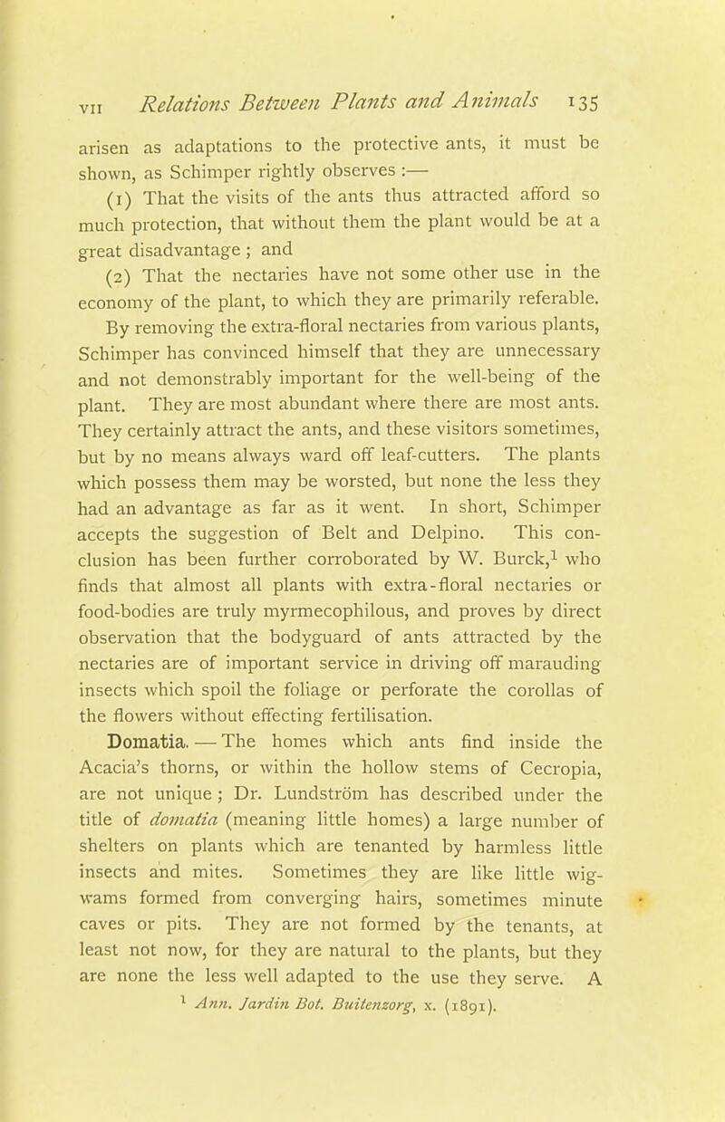 arisen as adaptations to the protective ants, it must be shown, as Schimper rightly observes :— (1) That the visits of the ants thus attracted afiford so much protection, that without them the plant would be at a great disadvantage; and (2) That the nectaries have not some other use in the economy of the plant, to which they are primarily referable. By removing the extra-floral nectaries from various plants, Schimper has convinced himself that they are unnecessary and not demonstrably important for the well-being of the plant. They are most abundant where there are most ants. They certainly attract the ants, and these visitors sometimes, but by no means always ward off leaf-cutters. The plants which possess them may be worsted, but none the less they had an advantage as far as it went. In short, Schimper accepts the suggestion of Belt and Delpino. This con- clusion has been further corroborated by W. Burck,i who finds that almost all plants with extra-floral nectaries or food-bodies are truly myrmecophilous, and proves by direct observation that the bodyguard of ants attracted by the nectaries are of important sei-vice in driving off marauding insects which spoil the foliage or perforate the corollas of the flowers without effecting fertilisation. Domatia. — The homes which ants find inside the Acacia's thorns, or within the hollow stems of Cecropia, are not unique; Dr. Lundstrom has described under the title of domatia (meaning little homes) a large number of shelters on plants which are tenanted by harmless little insects and mites. Sometimes they are like Httle wig- wams formed from convei-ging hairs, sometimes minute caves or pits. They are not formed by the tenants, at least not now, for they are natural to the plants, but they are none the less well adapted to the use they serve. A ^ Ann. Jardin Bot. Buitenzorg, x. (i8gi).