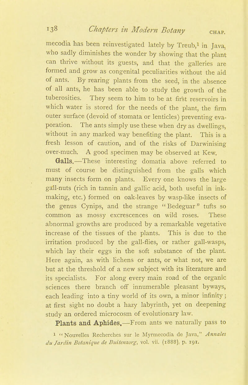 mecodia has been reinvestigated lately by Treub.i in Java, who sadly diminishes the wonder by showing that the plant can thrive without its guests, and that the galleries are formed and grow as congenital peculiarities without the aid of ants. By rearing plants from the seed, in the absence of all ants, he has been able to study the growth of the tuberosities. They seem to him to be at first reservoirs in which water is stored for the needs of the plant, the firm outer surface (devoid of stomata or lenticles) preventing eva- poration. The ants simply use these when dry as dwellings, without in any marked way benefiting the plant. This is a fresh lesson of caution, and of the risks of Darwinising over-much. A good specimen may be observed at Kew. Galls.—These interesting domatia above referred to must of course be distinguished from the galls which many insects form on plants. Every one knows the large gall-nuts (rich in tannin and gallic acid, both useful in ink- making, etc.) formed on oak-leaves by wasp-like insects of the genus Cynips, and the strange Bedeguar tufts so common as mossy excrescences on wild roses. These abnormal growths are produced by a remarkable vegetative increase of the tissues of the plants. This is due to the irritation produced by the gall-flies, or rather gall-wasps, which lay their eggs in the soft substance of the plant. Here again, as with lichens or ants, or what not, we are but at the threshold of a new subject with its literature and its specialists. For along every main road of the organic sciences there branch off innumei^able pleasant byways, each leading into a tiny world of its own, a minor infinity; at first sight no doubt a hazy labyrinth, yet on deepening study an ordered microcosm of evolutionary law. Plants and Aphides.—From ants we naturally pass to 1 '' Nouvelles Recherches sur le Myrmccodia de Java, Annates (lu Jardin Doianique de Btiitensorg, vol. vii. (1888), p. 191.