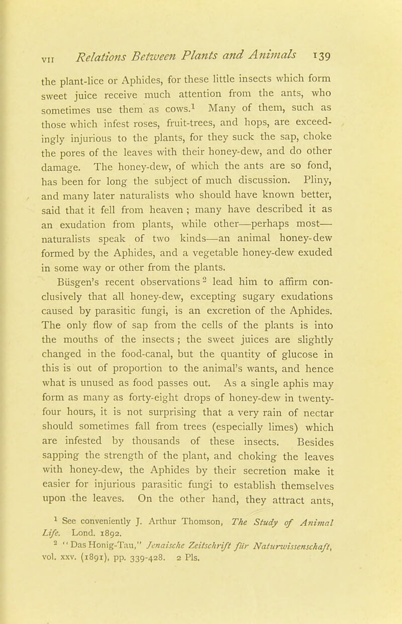 the plant-lice or Aphides, for these little insects which form sweet juice receive much attention from the ants, who sometimes use them as cows.i Many of them, such as those which infest roses, fruit-trees, and hops, are exceed- ingly injurious to the plants, for they suck the sap, choke the pores of the leaves with their honey-dew, and do other damage. The honey-dew, of which the ants are so fond, has been for long the subject of much discussion. Pliny, and many later naturalists who should have known better, said that it fell from heaven ; many have described it as an exudation from plants, while other—perhaps most— naturahsts speak of two kinds—an animal honey-dew formed by the Aphides, and a vegetable honey-dew exuded in some way or other from the plants. Biisgen's recent observations - lead him to affirm con- clusively that all honey-dew, excepting sugary exudations caused by parasitic fungi, is an excretion of the Aphides. The only flow of sap from the cells of the plants is into the mouths of the insects ; the sweet juices are slightly changed in the food-canal, but the quantity of glucose in this is out of proportion to the animal's wants, and hence what is unused as food passes out. As a single aphis may form as many as forty-eight drops of honey-dew in twenty- four hours, it is not surprising that a very rain of nectar should sometimes fall from trees (especially limes) which are infested by thousands of these insects. Besides sapping the strength of the plant, and choking the leaves with honey-dew, the Aphides by their secretion make it easier for injurious parasitic fungi to establish themselves upon the leaves. On the other hand, they attract ants, 1 See conveniently J. Arthur Thomson, The Study of Animal Life. Lond. 1892. 2 DasHonig-Tau, Jenaische Zeitschrift fur Naiurwissensckafl, vol. XXV. (1891), pp. 339-428. 2 Pis.