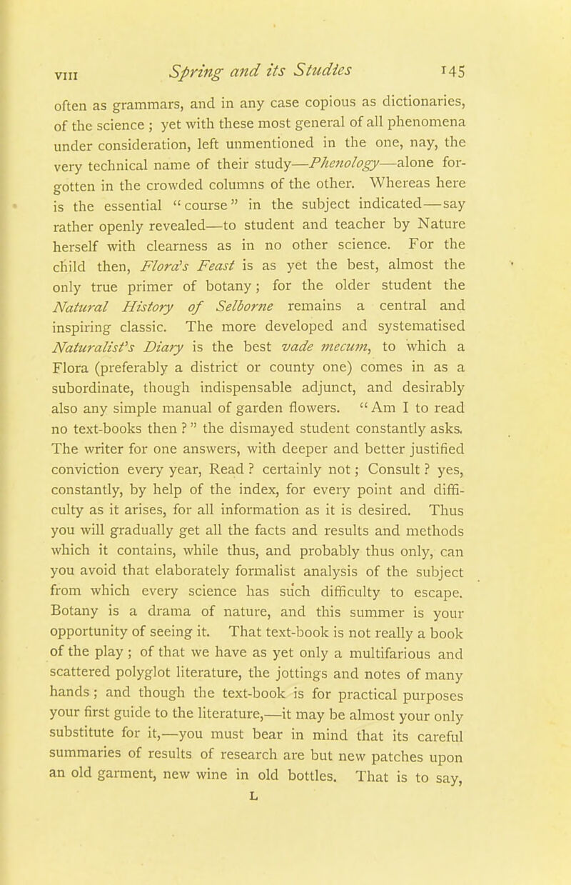 often as grammars, and in any case copious as dictionaries, of tlie science ; yet with these most general of all phenomena under consideration, left unmentioned in the one, nay, the very technical name of their study—Phenology—alone for- gotten in the crowded columns of the other. Whereas here is the essential course in the subject indicated—say rather openly revealed—to student and teacher by Nature herself with clearness as in no other science. For the child then, Flora's Feast is as yet the best, almost the only true primer of botany; for the older student the Natural History of Selborne remains a central and inspiring classic. The more developed and systematised Naturalist's Diary is the best vade mecum, to which a Flora (pi'eferably a district or county one) comes in as a subordinate, though indispensable adjunct, and desirably also any simple manual of garden flowers.  Am I to read no text-books then ? the dismayed student constantly asks. The writer for one answers, with deeper and better justified conviction every year. Read ? certainly not; Consult ? yes, constantly, by help of the index, for every point and diffi- culty as it arises, for all information as it is desired. Thus you will gradually get all the facts and results and methods which it contains, while thus, and probably thus only, can you avoid that elaborately formalist analysis of the subject from which every science has such difficulty to escape. Botany is a drama of nature, and this summer is your opportunity of seeing it. That text-book is not really a book of the play ; of that we have as yet only a multifarious and scattered polyglot literature, the jottings and notes of many hands; and though the text-book is for practical purposes your first guide to the literature,—it may be almost your only substitute for it,—you must bear in mind that its careful summaries of results of research are but new patches upon an old garment, new wine in old bottles. That is to say, L