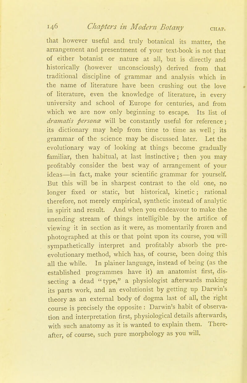 that however useful and truly botanical its matter, the arrangement and presentment of your text-book is not that of either botanist or nature at all, but is directly and historically (however unconsciously) derived from that traditional discipline of grammar and analysis which in the name of literature have been crushing out the love of literature, even the knowledge of literature, in every university and school of Europe for centuries, and from which we are now only beginning to escape. Its list of dramatis personix will be constantly useful for reference; its dictionary may help from time to time as well; its grammar of the science may be discussed later. Let the evolutionary way of looking at things become gradually familiar, then habitual, at last instinctive; then you may profitably consider the best way of arrangement of your ideas—in fact, make your scientific grammar for yourself. But this will be in sharpest contrast to the old one, no longer fixed or static, but historical, kinetic; rational therefore, not merely empirical, synthetic instead of analytic in spirit and result. And when you endeavour to make the unending stream of things intelligible by the artifice of viewing it in section as it were, as momentarily frozen and photographed at this or that point upon its course, you will sympathetically interpret and profitably absorb the pre- evolutionary method, which has, of course, been doing this all the while. In plainer language, instead of being (as the established programmes have it) an anatomist first, dis- secting a dead type, a physiologist afterwards making its parts work, and an evolutionist by getting up Darwin's theory as an external body of dogma last of all, the right course is precisely the opposite : Darwin's habit of observa- tion and interpretation first, physiological details afterwards, with such anatomy as it is wanted to explain them. There- after, of course, such pure morphology as you will.