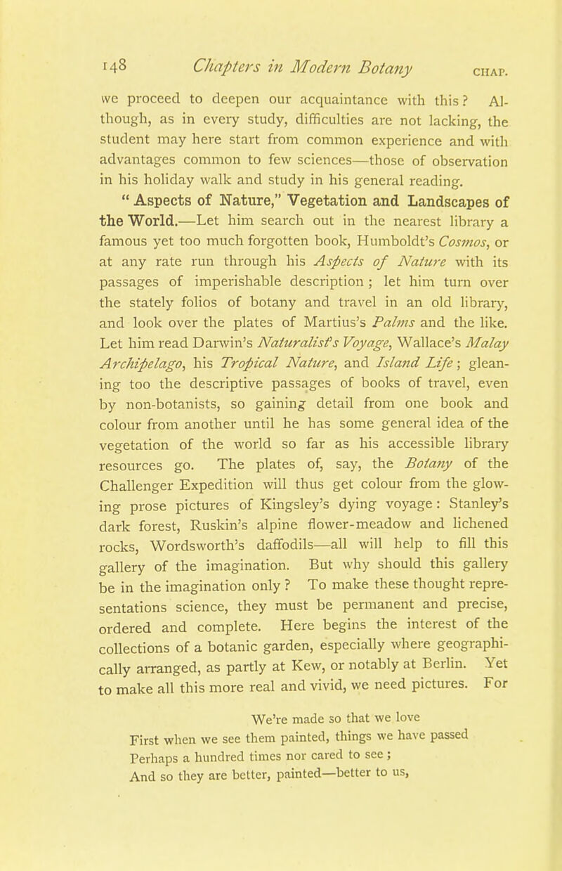 we proceed to deepen our acquaintance with this ? Al- though, as in eveiy study, difficulties are not lacking, the student may here start from common experience and with advantages common to few sciences—those of observation in his holiday walk and study in his general reading.  Aspects of Nature, Vegetation and Landscapes of the World.—Let him search out in the nearest library a famous yet too much forgotten book, Humboldt's Cosmos^ or at any rate run through his Aspects of Nature with its passages of imperishable description ; let him turn over the stately folios of botany and travel in an old library, and look over the plates of Martius's Palms and the like. Let him read Darwin's Naturalist's Voyage^ Wallace's Malay Archipelago, his Tropical Nature, and Island Life; glean- ing too the descriptive passages of books of travel, even by non-botanists, so gaining detail from one book and colour from another until he has some general idea of the vegetation of the world so far as his accessible library resources go. The plates of, say, the Botatiy of the Challenger Expedition will thus get colour from the glow- ing prose pictures of Kingsley's dying voyage : Stanley's dark forest, Ruskin's alpine flower-meadow and lichened rocks, Wordsworth's daffodils—all will help to fill this gallery of the imagination. But why should this gallery be in the imagination only ? To make these thought repre- sentations science, they must be permanent and precise, ordered and complete. Here begins the interest of the collections of a botanic garden, especially where geographi- cally arranged, as partly at Kew, or notably at Berlin. Yet to make all this more real and vivid, we need pictures. For We're made so that we love First when we see them painted, things we have passed Perhaps a hundred times nor caved to see ; And so they are better, painted—better to us,