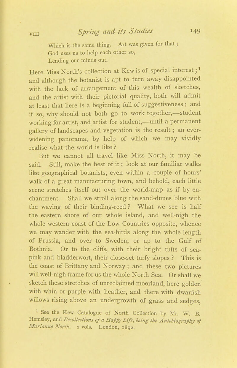 Which is the same thing. Art was given for that; God uses us to help each other so, Lending our minds out. Here Miss North's collection at Kew is of special interest; i and although the botanist is apt to turn away disappointed with the lack of arrangement of this wealth of sketches, and the artist with their pictorial quality, both will admit at least that here is a beginning full of suggestiveness : and if so, why should not both go to work together,—student working for artist, and artist for student,—until a permanent gallery of landscapes and vegetation is the result; an ever- widening panorama, by help of which we may vividly realise what the world is like But we cannot all travel like Miss North, it may be said. Still, make the best of it; look at our familiar walks like geographical botanists, even within a couple of hours' walk of a great manufacturing town, and behold, each little scene stretches itself out over the world-map as if by en- chantment. Shall we stroll along the sand-dunes blue with the waving of their binding-reed ? What we see is half the eastern shore of our whole island, and well-nigh the whole western coast of the Low Countries opposite, whence we may wander with the sea-birds along the whole length of Prussia, and over to Sweden, or up to the Gulf of Bothnia. Or to the chffs, with their bright tufts of sea- pink and bladderwort, their close-set turfy slopes ? This is the coast of Brittany and Norway; and these two pictures will well-nigh frame for us the whole North Sea. Or shall we sketch these stretches of unreclaimed moorland, here golden with whin or purple with heather, and there with dwarfish willows rising above an undergrowth of grass and sedges, ^ See the Kew Catalogue of North Collection by Mr. W. B. Hemsley, and Recollections of a Happy Life, being the Autobiography of Marianne North. 2 vols. London, 1892.