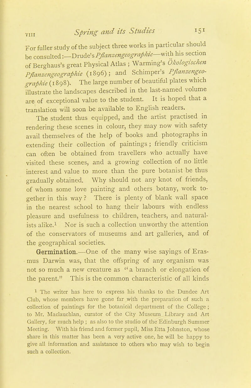 For fuller study of the subject three works in particular should be cor,%\A\.&^\—Tirv.d.e%Pflanzengeographie--^\'Ca his section of Berghaus's great Physical Atlas ; Warming's Okologischen PflanzengeograpJiie (1896); and Schimper's Pflanzengeo- graphie (1898). The large number of beautiful plates which tllustrate the landscapes described in the last-named volume are of exceptional value to the student. It is hoped that a translation will soon be available to English readers. The student thus equipped, and the artist practised in rendering these scenes in colour, they may now with safety avail themselves of the help of books and photographs in extending their collection of paintings ; friendly criticism can often be obtained from travellers who actually have visited these scenes, and a growing collection of no Httle interest and value to more than the pure botanist be thus gradually obtained. Why should not any knot of friends, of whom some love painting and others botany, work to- gether in this way ? There is plenty of blank wall space in the nearest school to hang their labours with endless pleasure and usefulness to children, teachers, and natural- ists alike.^ Nor is such a collection unworthy the attention of the conservators of museums and art galleries, and of the geographical societies. Germination.—One of the many wise sayings of Eras- mus Darwin was, that the offspring of any organism was not so much a new creature as a branch or elongation of the parent. This is the common characteristic of all kinds 1 The writer has here to express his thanks to the Dundee Art Club, whose members have gone far with the preparation of such a collection of paintings for the botanical department of the College ; to Mr. Maclauchlan, curator of the City Museum Library and Art Gallery, for much help ; as also to the studio of the Edinburgh Summer Meeting. With his friend and former pupil. Miss Etta Johnston, whose share in this matter has been a very active one, he will be happy to give all information and assistance to others who may wish to begin such a collection.