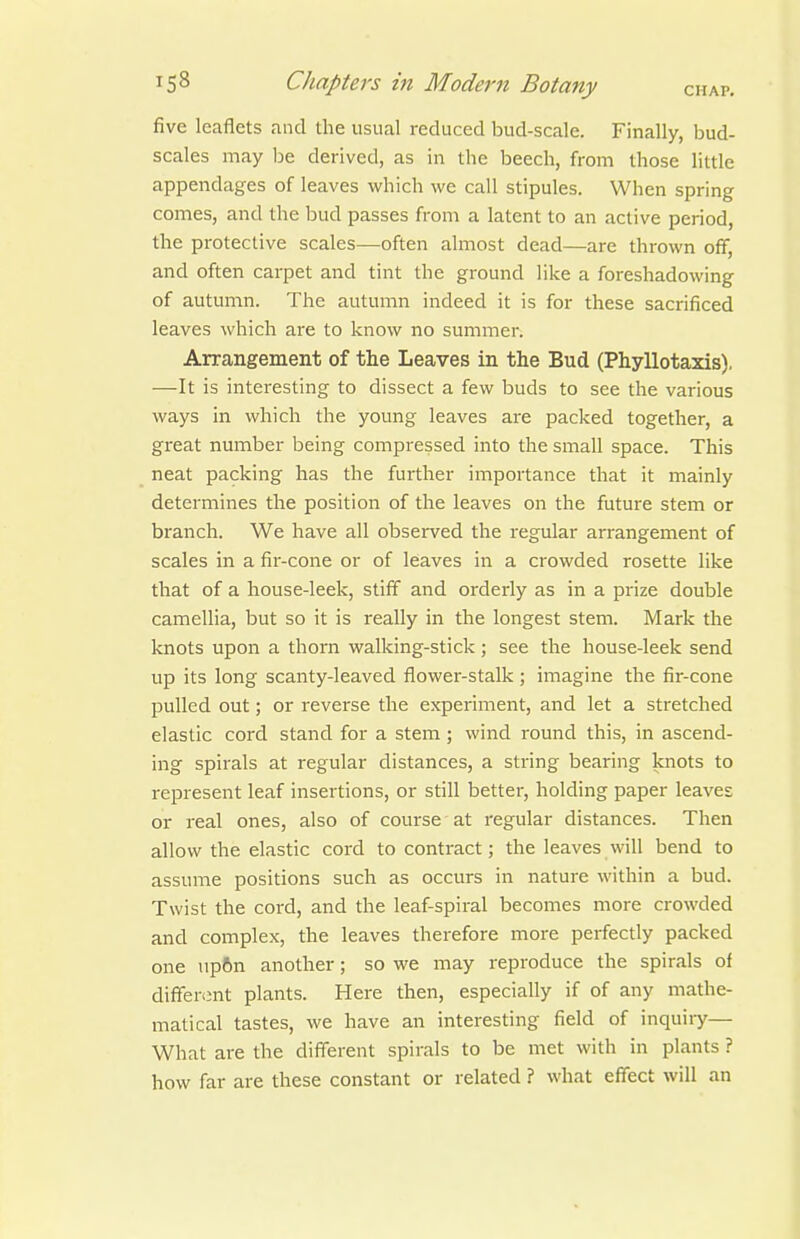 five leaflets and the usual reduced bud-scale. Finally, bud- scales may be derived, as in the beech, from those little appendages of leaves which we call stipules. When spring comes, and the bud passes from a latent to an active period, the protective scales—often almost dead—are thrown off, and often carpet and tint the ground like a foreshadowing of autumn. The autumn indeed it is for these sacrificed leaves which are to know no summer. Arrangement of the Leaves in the Bud (Phyllotaxis). —It is interesting to dissect a few buds to see the various ways in which the young leaves are packed together, a great number being compressed into the small space. This neat packing has the further importance that it mainly determines the position of the leaves on the future stem or branch. We have all observed the regular arrangement of scales in a fir-cone or of leaves in a crowded rosette like that of a house-leek, stiff and orderly as in a prize double camellia, but so it is really in the longest stem. Mark the knots upon a thorn walking-stick; see the house-leek send up its long scanty-leaved flower-stalk ; imagine the fir-cone pulled out; or reverse the experiment, and let a stretched elastic cord stand for a stem; wind round this, in ascend- ing spirals at regular distances, a string bearing knots to represent leaf insertions, or still better, holding paper leaves or real ones, also of course at regular distances. Then allow the elastic cord to contract; the leaves will bend to assume positions such as occurs in nature within a bud. Twist the cord, and the leaf-spiral becomes more crowded and complex, the leaves therefore more perfectly packed one np6n another; so we may reproduce the spirals of diffenmt plants. Here then, especially if of any mathe- matical tastes, we have an interesting field of inquiry— What are the different spirals to be met with in plants ? how far are these constant or related ? what effect will an