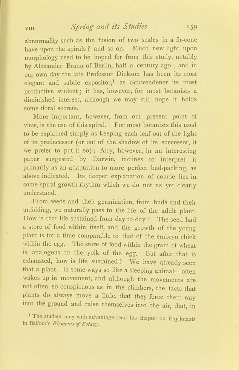 abnormality such as the fusion of two scales in a fii--cone have upon the spirals ? and so on. Much new light upon morphology used to be hoped for from this study, notably by Alexander Braun of Berlin, half a century ago ; and in our own day the late Professor Dickson has been its most elegant and subtle expositor,^ as Schwendener its most productive student; it has, however, for most botanists a diminished interest, although we may still hope it holds some floral secrets. More important, however, from our present point of view, is the use of this spiral. For most botanists this used to be explained simply as keeping each leaf out of the light of its predecessor (or out of the shadow of its successor, if we prefer to put it so) ; Airy, however, in an interesting paper suggested by Darwin, inclines to interpret it primarily as an adaptation to more perfect bud-packing, as above indicated. Its deeper explanation of course lies in some spiral growth-rhythm which we do not as yet clearly understand. From seeds and their germination, from buds and their unfolding, we naturally pass to the life of the adult plant. How is that life sustained from day to day ? The seed had a store of food within itself, and the growth of the young plant is for a time comparable to that of the embryo chick within the egg. The store of food within the grain of wheat is analogous to the yolk of the egg. But after that is exhausted, how is life sustained ? We have already seen that a plant—in some ways so like a sleeping animal often wakes up in movement, and although the movements are not often so conspicuous as in the climbers, the facts that plants do always move a little, that they force their way into the ground and raise themselves into the air, that, in 1 The student may with advantage read his chapter on Phyllotaxis in Balfour's Elements of Botany.