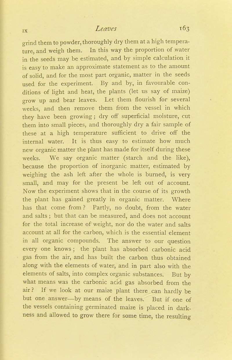 grind them to powder, thoroughly dry them at a high tempera- ture, and weigh them. In this way the proportion of water in the seeds may be estimated, and by simple calculation it is easy to make an approximate statement as to the amount of solid, and for the most part organic, matter in the seeds used for the experiment. By and by, in favourable con- ditions of light and heat, the plants (let us say of maize) grow up and bear leaves. Let them flourish for several weeks, and then remove them from the vessel in which they have been growing; dry off superficial moisture, cut them into small pieces, and thoroughly dry a fair sample of these at a high temperature sufficient to drive off the internal water. It is thus easy to estimate how much new organic matter the plant has made for itself during these weeks. We say organic matter (starch and the like), because the proportion of inorganic mattei-, estimated by weighing the ash left after the whole is burned, is very small, and may for the present be left out of account. Now the experiment shows that in the course of its growth the plant has gained greatly in organic matter. Where has that come from ? Partly, no doubt, from the water and salts ; but that can be measured, and does not account for the total increase of weight, nor do the water and salts account at all for the carbon, which is the essential element in all organic compounds. The answer to our question every one knows; the plant has absorbed carbonic acid gas from the air, and has built the carbon thus obtained along with the elements of water, and in part also with the elements of salts, into complex organic substances. But by what means was the carbonic acid gas absorbed from the air ? If we look at our maize plant there can hardly be but one answer—by means of the leaves. But if one of the vessels containing germinated maize is placed in dark- ness and allowed to grow there for some time, the resulting