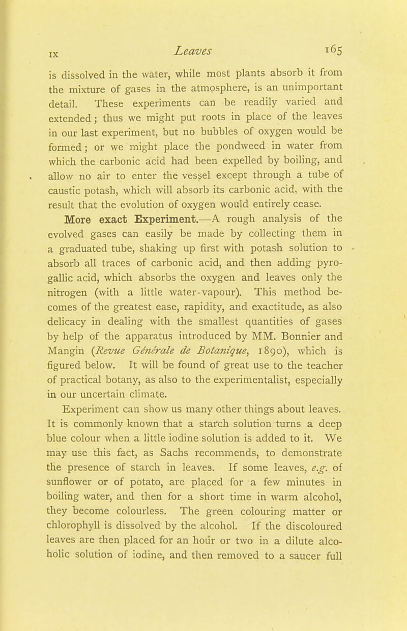 is dissolved in the water, while most plants absorb it from the mixture of gases in the atmpsphere, is an unimportant detail. These experiments can be readily varied and extended; thus we might put roots in place of the leaves in our last experiment, but no bubbles of oxygen would be formed; or we might place the pondweed in water from which the carbonic acid had been expelled by boiling, and allow no air to enter the vessel except through a tube of caustic potash, which will absorb its carbonic acid, with the result that the evolution of oxygen would entirely cease. More exact Experiment.—A rough analysis of the evolved gases can easily be made by collecting them in a graduated tube, shaking up first with potash solution to absorb all traces of carbonic acid, and then adding pyro- gallic acid, which absorbs the oxygen and leaves only the nitrogen (with a little water-vapour). This method be- comes of the greatest ease, rapidity, and exactitude, as also delicacy in dealing with the smallest quantities of gases by help of the apparatus introduced by MM. Bonnier and Mangin {Revue Gd7ierale de Botafttque, 1890), which is figured below. It will be found of great use to the teacher of practical botany, as also to the experimentalist, especially in our uncertain climate. Experiment can show us many other things about leaves. It is commonly known that a starch solution turns a deep blue colour when a little iodine solution is added to it. We may use this fact, as Sachs recommends, to demonstrate the presence of starch in leaves. If some leaves, e.g. of sunflower or of potato, are placed for a few minutes in boiling water, and then for a short time in warm alcohol, they become colourless. The green colouring matter or chlorophyll is dissolved by the alcohol. If the discoloured leaves are then placed for an hoiir or two in a dilute alco- holic solution of iodine, and then removed to a saucer full