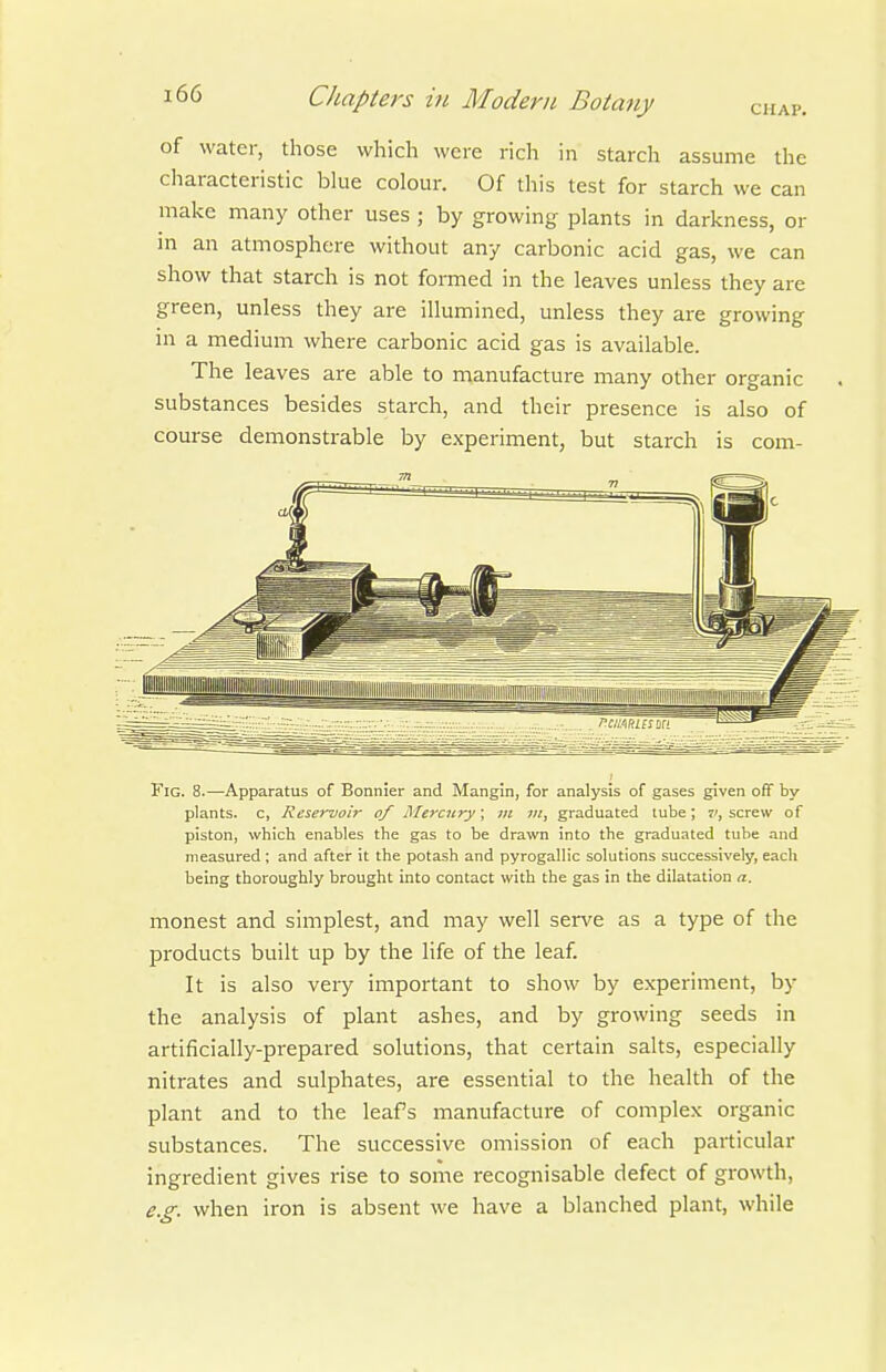 of water, those which were rich in starch assume the characteristic bhie colour. Of this test for starch we can make many other uses ; by growing plants in darkness, or in an atmosphere without any carbonic acid gas, we can show that starch is not formed in the leaves unless they are green, unless they are illumined, unless they are growing in a medium where carbonic acid gas is available. The leaves are able to manufacture many other organic substances besides starch, and their presence is also of course demonstrable by experiment, but starch is com- FlG. 8.—Apparatus of Bonnier and Mangin, for analysis of gases given off by plants, c, Reservoir of Mercury; tn ui, graduated lube; 7', screw of piston, which enables the gas to be drawn into the graduated tube and measured ; and after it the potash and pyrogallic solutions successively, each being thoroughly brought into contact with the gas in the dilatation a. monest and simplest, and may well serve as a type of the products built up by the life of the leaf. It is also veiy important to show by experiment, by the analysis of plant ashes, and by growing seeds in artificially-prepared solutions, that certain salts, especially nitrates and sulphates, are essential to the health of the plant and to the leafs manufacture of complex organic substances. The successive omission of each particular ingredient gives rise to some recognisable defect of growth, e.g. when iron is absent we have a blanched plant, while