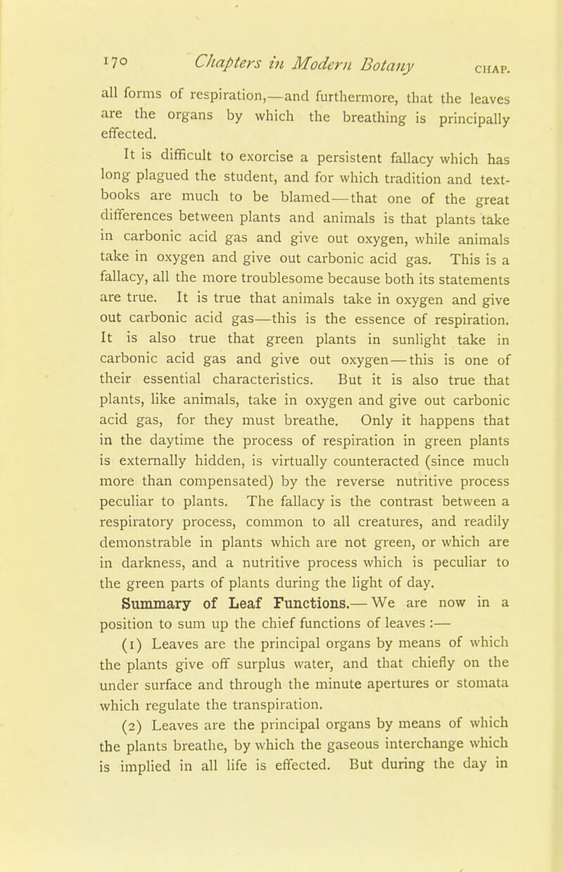 all forms of respiration,—and furthermore, that the leaves are the organs by which the breathing is principally effected. It is difficult to exorcise a persistent fallacy which has long plagued the student, and for which tradition and text- books are much to be blamed—that one of the great differences between plants and animals is that plants take in carbonic acid gas and give out oxygen, while animals take in oxygen and give out carbonic acid gas. This is a fallacy, all the more troublesome because both its statements are true. It is true that animals take in oxygen and give out carbonic acid gas—this is the essence of respiration. It is also true that green plants in sunlight take in carbonic acid gas and give out oxygen — this is one of their essential characteristics. But it is also true that plants, like animals, take in oxygen and give out carbonic acid gas, for they must breathe. Only it happens that in the daytime the process of respiration in green plants is externally hidden, is virtually counteracted (since much more than compensated) by the reverse nutritive process peculiar to plants. The fallacy is the contrast between a respiratory process, common to all creatures, and readily demonstrable in plants which are not green, or which are in darkness, and a nutritive process which is peculiar to the green parts of plants during the light of day. Summary of Leaf Functions.— We are now in a position to sum up the chief functions of leaves :— (1) Leaves are the principal organs by means of which the plants give off surplus water, and that chiefly on the under surface and through the minute apertures or stomata which regulate the transpiration. (2) Leaves are the principal organs by means of which the plants breathe, by which the gaseous interchange which is implied in all life is effected. But during the day in