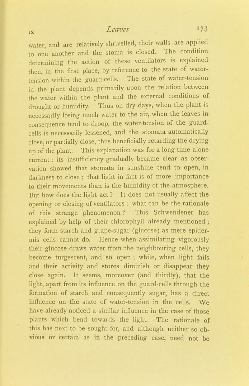 water, and are relatively shrivelled, their walls are applied to one another and the stoma is closed. The condition determining the action of these ventilators is explained then, in the first place, by reference to the state of water- tension within the guard-cells. The state of. water-tension in the plant depends primarily upon the relation between the water within the plant and the external conditions of drought or humidity. Thus on dry days, when the plant is necessarily losing much water to the air, when the leaves in consequence tend to droop, the water-tension of the guard- cells is necessarily lessened, and the stomata automatically close, or partially close, thus beneficially retarding the drying up of the plant. This explanation was for a long time alone current: its insufficiency gradually became clear as obser- vation showed that stomata in sunshine tend to open, in darkness to close ; that light in fact is of more importance to their movements than is the humidity of the atmosphere. But how does the hght act ? It does not usually affect the opening or closing of ventilators : what can be the rationale of this strange phenomenon ? This Schwendener has explained by help of their chlorophyll already mentioned ; they form starch and grape-sugar (glucose) as mere epider- mis cells cannot do. Hence when assimilating vigorously their glucose draws water from the neighbouring cells, they become turgescent, and so open ; while, when light fails and their activity and stores diminish or disappear they close again. It seems, moreover (and thirdly), that the light, apart from its influence on the guard-cells through the formation of starch and consequently sugar, has a direct influence on the state of water-tension in the cells. We have already noticed a similar influence in the case of those plants which bend towards the light. The rationale of this has next to be sought for, and although neither so ob- vious or certain as in the preceding case, need not be