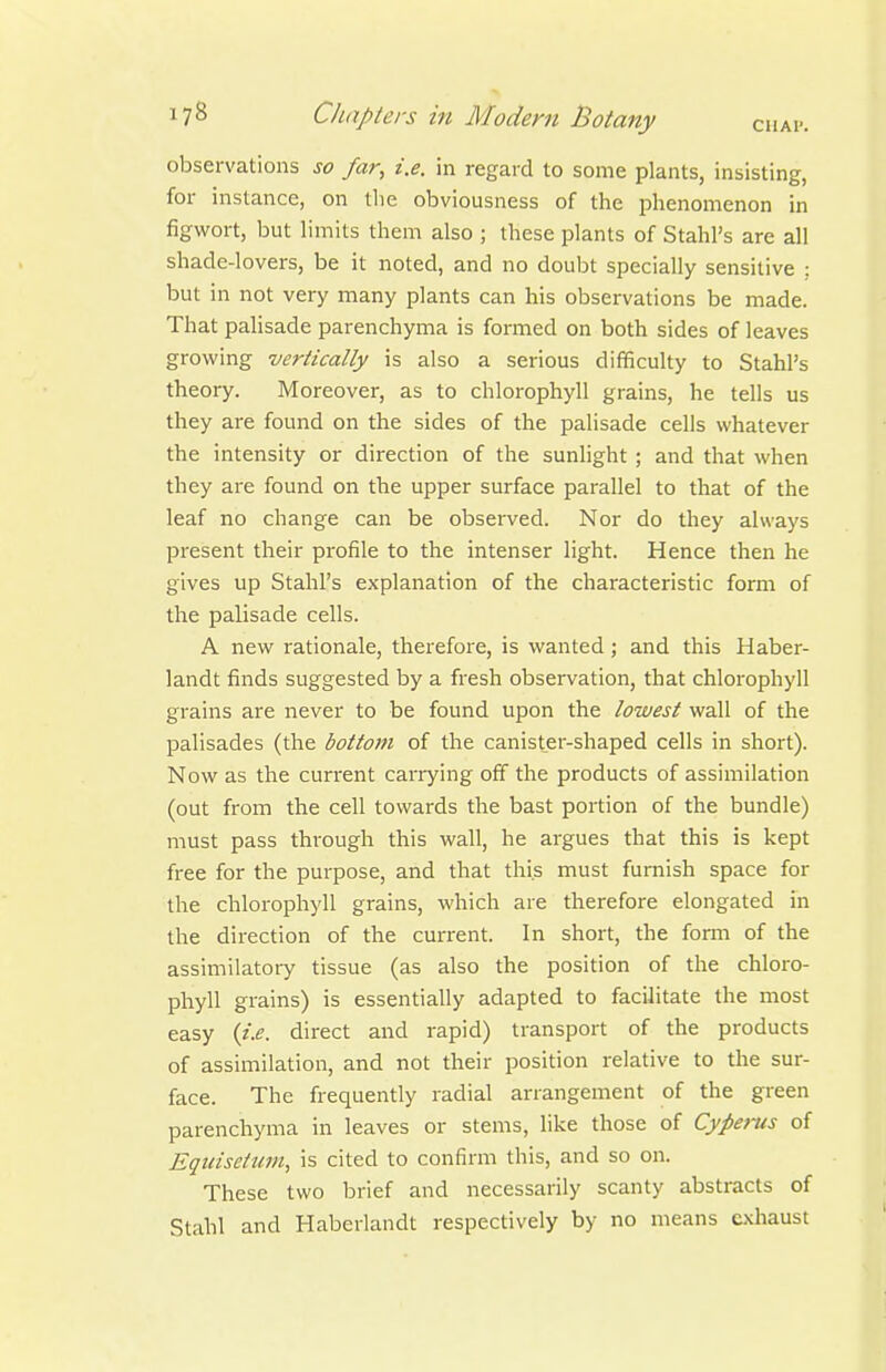 observations so far, i.e. in regard to some plants, insisting, for instance, on tlie obviousness of the phenomenon in figwort, but limits them also ; these plants of Stahl's are all shade-lovers, be it noted, and no doubt specially sensitive ; but in not very many plants can his observations be made. That palisade parenchyma is formed on both sides of leaves growing vertically is also a serious difficulty to Stahl's theory. Moreover, as to chlorophyll grains, he tells us they are found on the sides of the palisade cells whatever the intensity or direction of the sunlight ; and that when they are found on the upper surface parallel to that of the leaf no change can be observed. Nor do they always present their profile to the intenser light. Hence then he gives up Stahl's explanation of the characteristic form of the palisade cells. A new rationale, therefore, is wanted; and this Haber- landt finds suggested by a fresh observation, that chlorophyll grains are never to be found upon the lowest wall of the palisades (the bottom of the canister-shaped cells in short). Now as the current carrying off the products of assimilation (out from the cell towards the bast portion of the bundle) must pass through this wall, he argues that this is kept free for the purpose, and that this must furnish space for the chlorophyll grains, which are therefore elongated in the direction of the current. In short, the form of the assimilatory tissue (as also the position of the chloro- phyll grains) is essentially adapted to facilitate the most easy {i.e. direct and rapid) transport of the products of assimilation, and not their position relative to the sur- face. The frequently radial arrangement of the green parenchyma in leaves or stems, like those of Cyperus of Equisetum, is cited to confirm this, and so on. These two brief and necessarily scanty abstracts of Stahl and Haberlandt respectively by no means exhaust