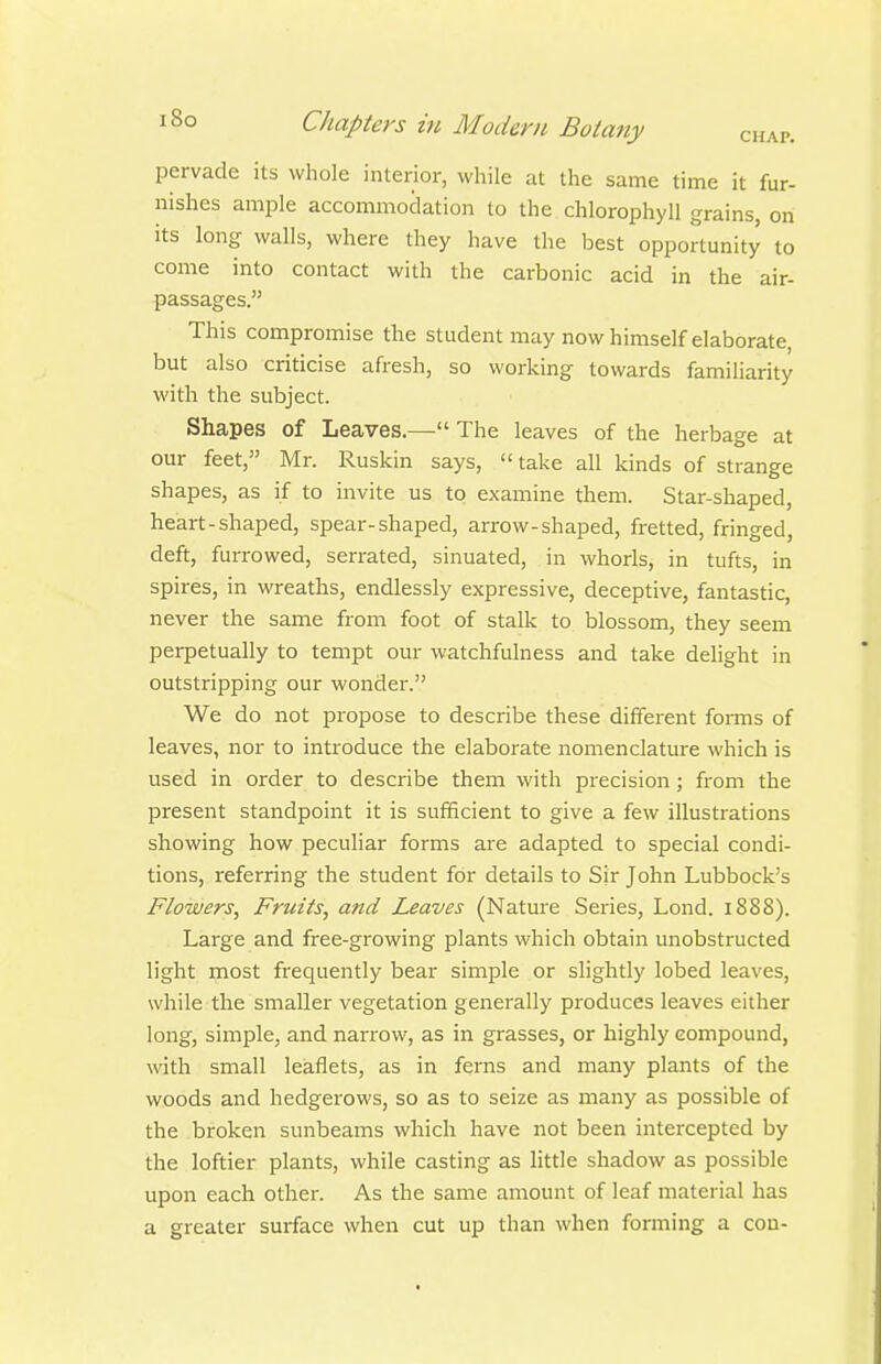 pervade its whole interior, while at the same time it fur- nishes ample accommodation to the chlorophyll grains, on its long walls, where they have the best opportunity to come into contact with the carbonic acid in the air- passages. This compromise the student may now himself elaborate, but also criticise afresh, so working towards familiarity with the subject. Shapes of Leaves.— The leaves of the herbage at our feet, Mr. Ruskin says,  take all kinds of strange shapes, as if to invite us to examine them. Star-shaped, heart-shaped, spear-shaped, arrow-shaped, fretted, fringed, deft, furrowed, serrated, sinuated, in whorls, in tufts, in spires, in wreaths, endlessly expressive, deceptive, fantastic, never the same from foot of stalk to blossom, they seem perpetually to tempt our watchfulness and take delight in outstripping our wonder. We do not propose to describe these different forms of leaves, nor to introduce the elaborate nomenclature which is used in order to describe them with precision; from the present standpoint it is sufficient to give a few illustrations showing how peculiar forms are adapted to special condi- tions, referring the student for details to Sir John Lubbock's Flowers, Fruits, and Leaves (Nature Series, Lond. 1888). Large and free-growing plants which obtain unobstructed light most frequently bear simple or slightly lobed leaves, while the smaller vegetation generally produces leaves either long, simple, and narrow, as in grasses, or highly compound, with small leaflets, as in ferns and many plants of the woods and hedgerows, so as to seize as many as possible of the broken sunbeams which have not been intercepted by the loftier plants, while casting as little shadow as possible upon each other. As the same amount of leaf material has a greater surface when cut up than when forming a con-