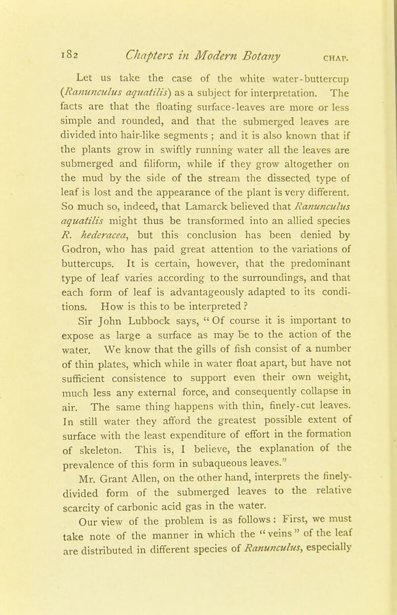 Let us take the case of the white water-buttercup {Ranunailus aquatilis) as a subject for interpretation. The facts are that the floating surface-leaves are more or less simple and rounded, and that the submerged leaves are divided into hair-like segments ; and it is also known that if the plants grow in swiftly running water all the leaves are submerged and filiform, while if they grow altogether on the mud by the side of the stream the dissected type of leaf is lost and the appearance of the plant is very different. So much so, indeed, that Lamarck believed that Ranwicuhis aquatilis might thus be transformed into an allied species R. hederacea, but this conclusion has been denied by Godron, who has paid great attention to the variations of buttercups. It is certain, however, that the predominant type of leaf varies according to the surroundings, and that each form of leaf is advantageously adapted to its condi- tions. How is this to be interpreted ? Sir John Lubbock says,  Of course it is important to expose as large a surface as may be to the action of the water. We know that the gills of fish consist of a number of thin plates, which while in water float apart, but have not sufficient consistence to support even their own weight, much less any external force, and consequently collapse in air. The same thing happens with thin, finely-cut leaves. In still water they afford the greatest possible extent of surface with the least expenditure of effort in the formation of skeleton. This is, I believe, the explanation of the prevalence of this form in subaqueous leaves. Mr. Grant Allen, on the other hand, interprets the finely- divided form of the submerged leaves to the relative scarcity of carbonic acid gas in the water. Our view of the problem is as follows : First, we must take note of the manner in which the  veins  of the leaf are distributed in different species of Ranunculus, especially