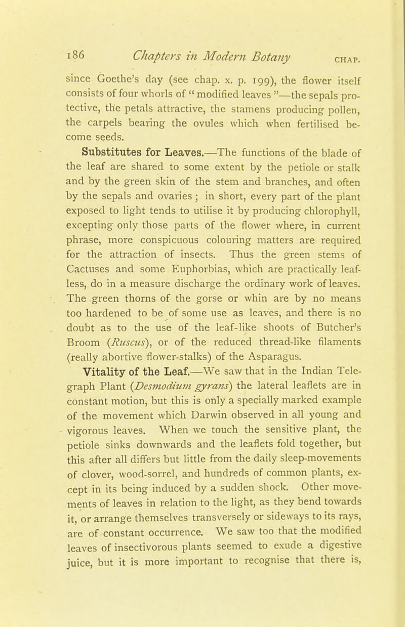 since Goethe's clay (see chap. x. p. 199), the flower itself consists of four whorls of  modified leaves —the sepals pro- tective, the petals attractive, the stamens producing- pollen, the carpels bearing the ovules which when fertilised be- come seeds. Substitutes for Leaves.—The functions of the blade of the leaf are shared to some extent by the petiole or stalk and by the green skin of the stem and branches, and often by the sepals and ovaries ; in short, every part of the plant exposed to light tends to utilise it by producing chlorophyll, excepting only those parts of the flower where, in current phrase, more conspicuous colouring matters are required for the attraction of insects. Thus the green stems of Cactuses and some Euphorbias, which are practically leaf- less, do in a measure discharge the ordinary work of leaves. The green thorns of the gorse or whin are by no means too hardened to be of some use as leaves, and there is no doubt as to the use of the leaf-like shoots of Butcher's Broom {Riiscus), or of the reduced thread-like filaments (really abortive flower-stalks) of the Asparagus. Vitality of the Leaf.—We saw that in the Indian Tele- graph Plant (^Desmodiuni gyrans) the lateral leaflets are in constant motion, but this is only a specially marked example of the movement which Darwin observed in all young and - vigorous leaves. When we touch the sensitive plant, the petiole sinks downwards and the leaflets fold together, but this after all differs but little from the daily sleep-movements of clover, wood-sorrel, and hundreds of common plants, ex- cept in its being induced by a sudden shock. Other move- ments of leaves in relation to the light, as they bend towards it, or arrange themselves transversely or sideways to its rays, are of constant occurrence. We saw too that the modified leaves of insectivorous plants seemed to exude a digestive juice, but it is more important to recognise that there is,