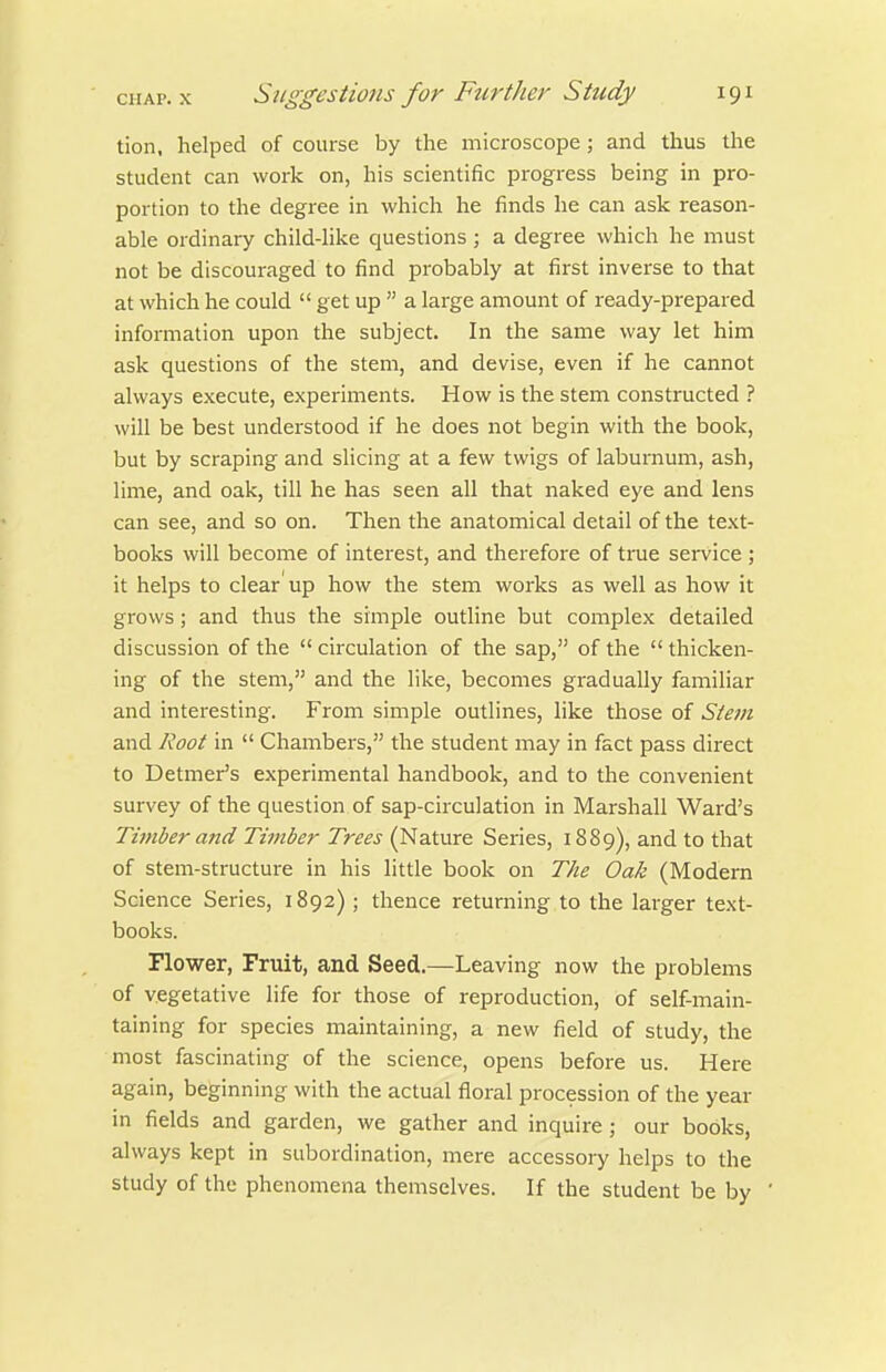 tion. helped of course by the microscope; and thus the student can work on, his scientific progress being in pro- portion to the degree in which he finds he can ask reason- able ordinary child-like questions; a degree which he must not be discouraged to find probably at first inverse to that at which he could  get up  a large amount of ready-prepared information upon the subject. In the same way let him ask questions of the stem, and devise, even if he cannot always execute, experiments. How is the stem constructed ? will be best understood if he does not begin with the book, but by scraping and slicing at a few twigs of laburnum, ash, lime, and oak, till he has seen all that naked eye and lens can see, and so on. Then the anatomical detail of the text- books will become of interest, and therefore of true service ; it helps to clear'up how the stem works as well as how it grows; and thus the simple outline but complex detailed discussion of the  circulation of the sap, of the  thicken- ing of the stem, and the like, becomes gradually familiar and interesting. From simple outlines, like those of Stem and Root in  Chambers, the student may in fact pass direct to Detmer's experimental handbook, and to the convenient survey of the question of sap-circulation in Marshall Ward's Timber and Timber Trees (Nature Series, 1889), and to that of stem-structure in his little book on The Oak (Modern Science Series, 1892) ; thence returning to the larger text- books. Flower, Fruit, and Seed.—Leaving now the problems of vegetative life for those of reproduction, of self-main- taining for species maintaining, a new field of study, the most fascinating of the science, opens before us. Here again, beginning with the actual floral procession of the year in fields and garden, we gather and inquire ; our books, always kept in subordination, mere accessory helps to the study of the phenomena themselves. If the student be by