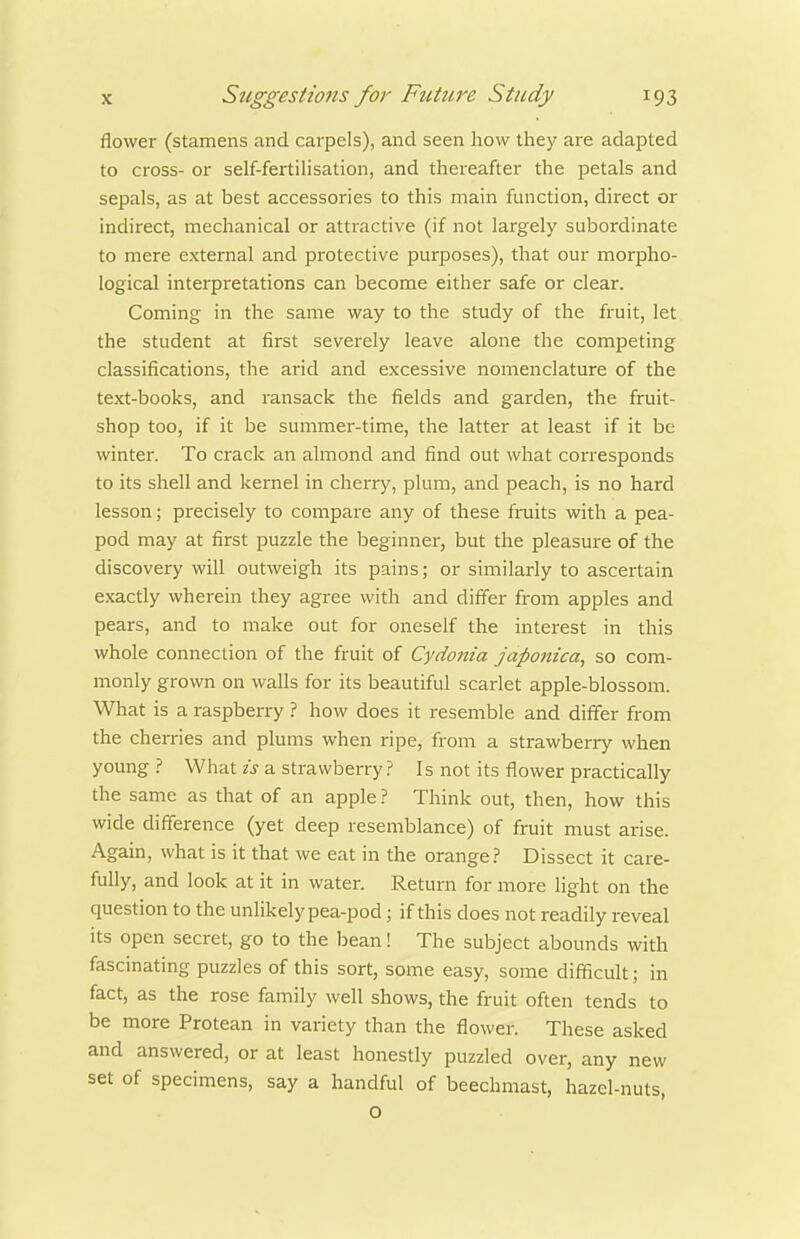 flower (stamens and carpels), and seen how they are adapted to cross- or self-fertihsation, and thereafter the petals and sepals, as at best accessories to this main function, direct or indirect, mechanical or attractive (if not largely subordinate to mere external and protective purposes), that our morpho- logical interpretations can become either safe or clear. Coming in the same way to the study of the fruit, let the student at first severely leave alone the competing classifications, the arid and excessive nomenclature of the text-books, and ransack the fields and garden, the fruit- shop too, if it be summer-time, the latter at least if it be winter. To crack an almond and find out what corresponds to its shell and kernel in cherry, plum, and peach, is no hard lesson; precisely to compare any of these fruits with a pea- pod may at first puzzle the beginner, but the pleasure of the discovery will outweigh its pains; or similarly to ascertain exactly wherein they agree with and differ from apples and pears, and to make out for oneself the interest in this whole connection of the fruit of Cydonia japonica, so com- monly grown on walls for its beautiful scarlet apple-blossom. What is a raspberry ? how does it resemble and differ from the cherries and plums when ripe, from a strawberry when young? What zj a strawberry? Is not its flower practically the same as that of an apple ? Think out, then, how this wide difference (yet deep resemblance) of fruit must arise. Again, what is it that we eat in the orange? Dissect it care- fully, and look at it in water. Return for more light on the question to the unlikely pea-pod ; if this does not readily reveal its open secret, go to the bean! The subject abounds with fascinating puzzles of this sort, some easy, some difficult; in fact, as the rose family well shows, the fruit often tends to be more Protean in variety than the flower. These asked and answered, or at least honestly puzzled over, any new set of specimens, say a handful of beechmast, hazel-nuts, o