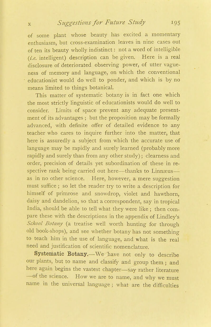 of some plant whose beauty has excited a momentary enthusiasm, but cross-examination leaves in nine cases out of ten its beauty wholly indistinct: not a word of intelligible {i.e. intelligent) description can be given. Here is a real disclosure of deteriorated observing power, of utter vague- ness of memory and language, on which the conventional educationist would do well to ponder, and which is by no means limited to things botanical. This matter of systematic botany is in fact one which the most strictly linguistic of educationists would do well to consider. Limits of space prevent any adequate present- ment of its advantages ; but the proposition may be formally advanced, with definite offer of detailed evidence to any teacher who cares to inquire further into the matter, that here is assuredly a subject from which the accurate use of language may be rapidly and surely learned (probably more rapidly and surely than from any other study); clearness and order, precision of details yet subordination of these in re- spective rank being carried out here—thanks to Linnaeus— as in no other science. Here, however, a mere suggestion must suffice; so let the reader try to write a description for himself of primrose and snowdrop, violet and hawthorn, daisy and dandelion, so that a correspondent, say in tropical India, should be able to tell what they were like ; then com- pare these with the descriptions in the appendix of Lindley's School Botany (a treatise well worth hunting for through old book-shops), and see whether botany has not something to teach him in the use of language, and what is the real need and justification of scientific nomenclature. Systematic Botany,—We have not only to describe our plants, but to name and classify and group them; and here again begins the vastest chapter—say rather literature —of the science. How we are to name, and why we must name in the universal language ; what are the difficulties