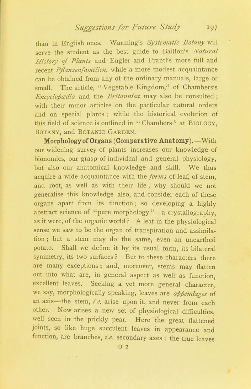 than in English ones. Warming's Systematic Botany will serve the student as the best guide to Baillon's Natural History of Plants and Engler and Prantl's more full and recent Pflaiizenfainilien^ while a more modest acquaintance can be obtained from any of the ordinary manuals, large or small. The article, Vegetable Kingdom, of Chambers's Encyclopcedia and the Britafuiica may also be consulted ; with their minor articles on the particular natural orders and on special plants ; while the historical evolution of this field of science is outlined in  Chambers at BIOLOGY, Botany, and Botanic Garden. Morphology of Organs (Comparative Anatomy).—With our widening survey of plants increases our knowledge of bionomics, our grasp of individual and general physiology, but also our anatomical knowledge and skill. We thus acquire a wide acquaintance with the forms of leaf, of stem, and root, as well as with their life ; why should we not generalise this knowledge also, and consider each of these organs apart from its function; so developing a highly abstract science of pure morphology—a crystallography, as it were, of the organic world ? A leaf in the physiological sense we saw to be the organ of transpiration and assimila- tion ; but a stem may do the same, even an unearthed potato. Shall we define it by its usual form, its bilateral symmetry, its two surfaces ? But to these characters there are many exceptions ; and, moreover, stems may flatten out into what are, in general aspect as well as function, excellent leaves. Seeking a yet more general character, we say, morphologically speaking, leaves are appendages of an axis—the stem, i.e. arise upon it, and never from each other. Now arises a new set of physiological difficulties, well seen in- the prickly pear. Here the great flattened joints, so like huge succulent leaves in appearance and function, are branches, i.e. secondary axes ; the true leaves O 2